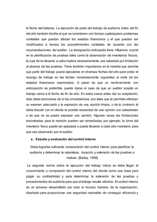 la fecha del balance. La ejecución de parte del trabajo de auditoría antes del fin
del año también facilita el que se consideren con tiempo cualesquiera problemas
contables que puedan afectar los estados financieros y el que puedan ser
modificados a tiempo los procedimientos contables de acuerdo con las
recomendaciones del auditor. La designación anticipada tiene influencia crucial
en la planificación de pruebas tales como la observación de inventarios físicos,
la cual de no llevarse a cabo implica necesariamente una salvedad por limitación
al alcance de las pruebas. Tiene también importancia en la medida que permite
que parte del trabajo pueda ejecutarse en diversas fechas del año para evitar el
recargo de trabajo en las fechas inmediatamente siguientes al corte de los
estados financieros examinados. A pesar de que un nombramiento con
anticipación es preferible, puede darse el caso de que un auditor acepte un
trabajo cerca a la fecha de fin de año. En estos casos antes dar su aceptación,
éste debe cerciorarse de sí las circunstancias son tales que le permitan efectuar
un examen adecuado y la expresión de una opinión limpia, o de lo contrario él
debe discutir con el cliente la posible necesidad de una opinión con salvedades
o de que no se puede expresar una opinión. Algunas veces las limitaciones
encontradas para la revisión pueden ser remediadas; por ejemplo, la toma del
inventario físico puede ser aplazada o puede llevarse a cabo otro inventario para
que sea observado por el auditor.
e. Estudio y evaluación del control interno
Debe lograrse suficiente comprensión del control interno para planificar la
auditoría y determinar la naturaleza, duración y extensión de las pruebas a
realizar. [Bailey, 1998]
La segunda norma sobre la ejecución del trabajo indica se debe llegar al
conocimiento o compresión del control interno del cliente como una base para
juzgar su confiabilidad y para determinar la extensión de las pruebas y
procedimientos de auditoría para que el trabajo resulte efectivo. El control interno
es un proceso desarrollado por todo el recurso humano de la organización,
diseñado para proporcionar una seguridad razonable de conseguir eficiencia y
 