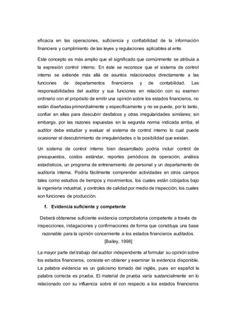 eficacia en las operaciones, suficiencia y confiabilidad de la información
financiera y cumplimiento de las leyes y regulaciones aplicables al ente.
Este concepto es más amplio que el significado que comúnmente se atribuía a
la expresión control interno. En éste se reconoce que el sistema de control
interno se extiende más allá de asuntos relacionados directamente a las
funciones de departamentos financieros y de contabilidad. Las
responsabilidades del auditor y sus funciones en relación con su examen
ordinario con el propósito de emitir una opinión sobre los estados financieros, no
están diseñadas primordialmente y específicamente y no se puede, por lo tanto,
confiar en ellas para descubrir desfalcos y otras irregularidades similares; sin
embargo, por las razones expuestas en la segunda norma indicada arriba, el
auditor debe estudiar y evaluar el sistema de control interno lo cual puede
ocasionar el descubrimiento de irregularidades o la posibilidad que existan.
Un sistema de control interno bien desarrollado podría incluir control de
presupuestos, costos estándar, reportes periódicos de operación, análisis
estadísticos, un programa de entrenamiento de personal y un departamento de
auditoría interna. Podría fácilmente comprender actividades en otros campos
tales como estudios de tiempos y movimientos, los cuales están cobijados bajo
la ingeniería industrial, y controles de calidad por medio de inspección, los cuales
son funciones de producción.
f. Evidencia suficiente y competente
Deberá obtenerse suficiente evidencia comprobatoria competente a través de
inspecciones, indagaciones y confirmaciones de forma que constituya una base
razonable para la opinión concerniente a los estados financieros auditados.
[Bailey, 1998]
La mayor parte del trabajo del auditor independiente al formular su opinión sobre
los estados financieros, consiste en obtener y examinar la evidencia disponible.
La palabra evidencia es un galicismo tomado del inglés, pues en español la
palabra correcta es prueba. El material de prueba varía sustancialmente en lo
relacionado con su influencia sobre él con respecto a los estados financieros
 