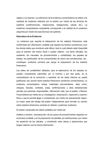 sujetos a su examen. La suficiencia de la evidencia comprobatoria se refiere a la
cantidad de evidencia obtenida por el auditor por medio de las técnicas de
auditoría (confirmaciones, inspecciones, indagaciones, calculo etc.). La
evidencia comprobatoria competente corresponde a la calidad de la evidencia
adquirida por medio de esas técnicas de auditoría.
Naturaleza de la Evidencia
La evidencia que soporta la elaboración de los estados financieros está
conformada por información contable que registra los hechos económicos y por
los demás datos que corrobore esta última, todo lo cual deberá estar disponible
para el examen del revisor fiscal o auditor externo. Los libros oficiales, los
auxiliares, los manuales de procedimientos y contabilidad, los papeles de
trabajo, los justificantes de los comprobantes de diario, las conciliaciones, etc.,
constituyen evidencia primaria que apoya la preparación de los estados
financieros.
Los datos de contabilidad utilizados para la elaboración de los estados no
pueden considerarse suficientes por sí mismos y por otra parte, sin la
comprobación de la corrección y exactitud de los datos básicos no puede
justificarse una opinión sobre estados financieros (evidencia corroboradora). La
evidencia comprobatoria incluye materiales documentados, tales como,
cheques, facturas, contratos, actas, confirmaciones y otras declaraciones
escritas por personas responsables, información esta, que el auditor o Revisor
Fiscal obtiene por medio de su investigación, observación, inspección y examen
físico y que le permite llegar a conclusiones por medio de razonamiento lógico.
La mayor parte del trabajo del auditor independiente para formular su opinión
sobre estados financieros consiste en obtener y examinar evidencia.
El auditor comprueba los datos contables por medio de:
Análisis y revisión, reconstrucción de los pasos de procedimientos seguidos en
el proceso contable y en la preparación de planillas y/o distribuciones; por medio
de repetición de los cálculos, y conciliando otras clases y aplicaciones que
tengan relación con la misma información.
 