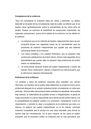 Competencia de la evidencia
Para ser competente la evidencia debe ser válida y pertinente. La validez
depende en tal grado de las circunstancias bajo las cuales se obtiene que no se
pueden hacer generalizaciones sobre la razonabilidad de los varios tipos de
prueba. Aunque se reconoce la posibilidad de excepciones importantes, las
siguientes presunciones, acerca de la validez de la evidencia son de utilidad en
la auditoría:
 La evidencia que se ha obtenido de fuentes independientes fuera de una
compañía provee una seguridad mayor de su razonabilidad para los
propósitos de auditoría independiente que aquella que sea obtenida
únicamente dentro de la empresa.
 Los datos contables y los estados financieros que se preparan bajo
condiciones satisfactorias de control interno ofrecen más seguridad de su
razonabilidad que cuando ellos se preparan bajo condiciones de control
interno no satisfactorias.
 El conocimiento personal directo del auditor independiente a través del
examen físico, observación, cálculo e inspección es más persuasivo que
la información obtenida indirectamente.
Suficiencia de la evidencia
La cantidad y clase de evidencia requerida para respaldar una opinión
informada, son asuntos que el auditor debe determinar en el ejercicio de su juicio
profesional después de un estudio cuidadoso de las circunstancias en cada caso
particular. Al tomar tales decisiones él debe considerar la naturaleza de la partida
bajo examen, la materialidad de posibles errores o irregularidades, el grado de
riesgo encontrado el cual es dependiente de la eficiencia del control interno y de
la susceptibilidad de cualquier partida a su conversión, manipulación o error en
interpretación, y también la clase y competencia de la evidencia que está a su
alcance. El objetivo del auditor independiente es el de obtener suficiente
evidencia competente que lo provea con una base razonable para formar su
opinión bajo las circunstancias. En la gran mayoría de los casos el auditor
encuentra que es necesario confiar en evidencia que es más persuasiva que
 