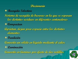 Diccionario    Recogida Selectiva      Sistema de recogida de basuras en la que se separan los distintos residuos en diferentes contenedores  Compactan     Aprietan, dejan poco espacio entre los distintos elementos Fundición      Convertir un sólido en líquido mediante el calor Laminación      Convertir en láminas por efecto de dos rodillos 