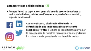 • Aunque la red se cayera, con que solo uno de esos ordenadores o
nodos no lo hiciera, la información nunca se perdería o el servicio,
seguiría funcionando.
Características del blockchain (2)
Con este sistema, blockchain eliminaría la
centralización que imponen aplicaciones como
Facebook o Twitter a la hora de identificarnos o validar
la procedencia de nuestros mensajes, y la integridad de
los mismos sería garantizada por la red de nodos.
 