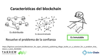 https://figshare.com/articles/Blockchain_for_open_scholarly_publishing_Magic_bullet_or_a_solution_for_a_problem_that_
doesn_t_exist_/6226463
Características del blockchain
Es distribuido
Es inmutable
Es descentralizado
Resuelve el problema de la confianza
 