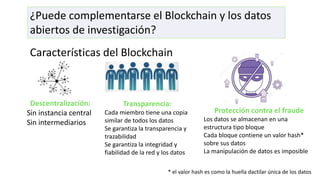 ¿Puede complementarse el Blockchain y los datos
abiertos de investigación?
Características del Blockchain
Descentralización:
Sin instancia central
Sin intermediarios
Transparencia:
Cada miembro tiene una copia
similar de todos los datos
Se garantiza la transparencia y
trazabilidad
Se garantiza la integridad y
fiabilidad de la red y los datos
Protección contra el fraude
Los datos se almacenan en una
estructura tipo bloque
Cada bloque contiene un valor hash*
sobre sus datos
La manipulación de datos es imposible
* el valor hash es como la huella dactilar única de los datos
 