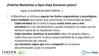 ¿Podrían Blockchain y Open Data funcionar juntos?
Según el EUROPEAN DATA PORTAL SI
1. El Blockchain es útil para superar los límites organizativos y tecnológicos
entre entidades que tienen que automatizar el intercambio de datos.
• Cada miembro de la Unión Europea actúa como uno o más
miembros en una red blockchain y puede compartir sus datos con los
demás a través de un blockchain único.
• Cada miembro mantiene la autoridad sobre sus propios datos y
nadie tiene que asumir la plena responsabilidad de la seguridad y el
mantenimiento del sistema.
• Los miembros eligen qué datos compartir en el sistema
descentralizado y qué no compartir.
 