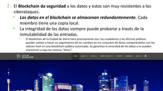 2. El Blockchain da seguridad a los datos y estos son muy resistentes a los
ciberataques.
• Los datos en el blockchain se almacenan redundantemente. Cada
miembro tiene una copia local.
• La integridad de los datos siempre puede probarse a través de la
inmutabilidad de las entradas.
• El blockchain de la Ciudad de Viena hace precisamente eso: los ciudadanos y las oficinas públicas
pueden validar y hacer un seguimiento de los cambios en los conjuntos de datos comparándolos con los
valores hash en una blockchain público autorizado. Se garantiza la veracidad de los datos y se pueden
mantienen a raya las noticias "falsas".
 