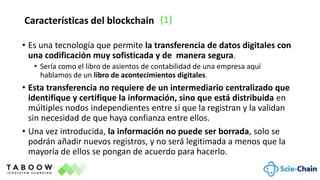 • Es una tecnología que permite la transferencia de datos digitales con
una codificación muy sofisticada y de manera segura.
• Sería como el libro de asientos de contabilidad de una empresa aquí
hablamos de un libro de acontecimientos digitales.
• Esta transferencia no requiere de un intermediario centralizado que
identifique y certifique la información, sino que está distribuida en
múltiples nodos independientes entre sí que la registran y la validan
sin necesidad de que haya confianza entre ellos.
• Una vez introducida, la información no puede ser borrada, solo se
podrán añadir nuevos registros, y no será legitimada a menos que la
mayoría de ellos se pongan de acuerdo para hacerlo.
Características del blockchain (1)
 
