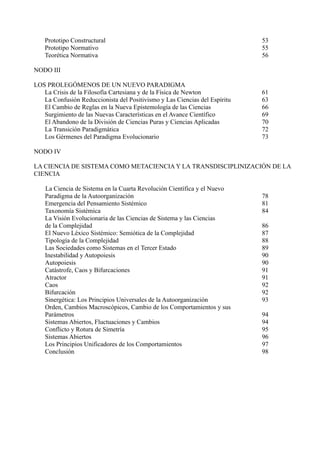 Prototipo Constructural                                                 53
    Prototipo Normativo                                                     55
    Teorética Normativa                                                     56

NODO III

LOS PROLEGÓMENOS DE UN NUEVO PARADIGMA
   La Crisis de la Filosofía Cartesiana y de la Física de Newton            61
   La Confusión Reduccionista del Positivismo y Las Ciencias del Espíritu   63
   El Cambio de Reglas en la Nueva Epistemología de las Ciencias            66
   Surgimiento de las Nuevas Características en el Avance Científico        69
   El Abandono de la División de Ciencias Puras y Ciencias Aplicadas        70
   La Transición Paradigmática                                              72
   Los Gérmenes del Paradigma Evolucionario                                 73

NODO IV

LA CIENCIA DE SISTEMA COMO METACIENCIA Y LA TRANSDISCIPLINIZACIÓN DE LA
CIENCIA

    La Ciencia de Sistema en la Cuarta Revolución Científica y el Nuevo
    Paradigma de la Autoorganización                                        78
    Emergencia del Pensamiento Sistémico                                    81
    Taxonomía Sistémica                                                     84
    La Visión Evolucionaria de las Ciencias de Sistema y las Ciencias
    de la Complejidad                                                       86
    El Nuevo Léxico Sistémico: Semiótica de la Complejidad                  87
    Tipología de la Complejidad                                             88
    Las Sociedades como Sistemas en el Tercer Estado                        89
    Inestabilidad y Autopoiesis                                             90
    Autopoiesis                                                             90
    Catástrofe, Caos y Bifurcaciones                                        91
    Atractor                                                                91
    Caos                                                                    92
    Bifurcación                                                             92
    Sinergética: Los Principios Universales de la Autoorganización          93
    Orden, Cambios Macroscópicos, Cambio de los Comportamientos y sus
    Parámetros                                                              94
    Sistemas Abiertos, Fluctuaciones y Cambios                              94
    Conflicto y Rotura de Simetría                                          95
    Sistemas Abiertos                                                       96
    Los Principios Unificadores de los Comportamientos                      97
    Conclusión                                                              98
 