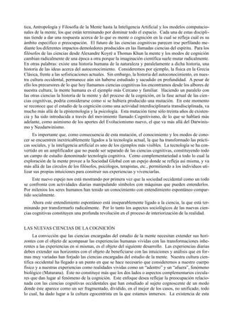 tica, Antropología y Filosofía de la Mente hasta la Inteligencia Artificial y los modelos computacio-
nales de la mente, los que están terminando por dominar todo el espacio. Cada una de estas discipli-
nas tiende a dar una respuesta acerca de lo que es mente o cognición en la cual se refleja cuál es su
ámbito especifico o preocupación. El futuro de las ciencias cognitivas parecen irse perfilando me-
diante los diferentes impactos demoledores producidos en las llamadas ciencias del espíritu. Para los
filósofos de las ciencias desde Alexandre Koyré a Thomas Khun la mente y los modos de cognición
cambian radicalmente de una época a otra porque la imaginación científica suele mutar radicalmente.
En otras palabras: existe una historia humana de la naturaleza y paralelamente a dicha historia, una
historia de las ideas acerca del autoconocimiento. Consideremos por ejemplo, la física en la Grecia
Clásica, frente a las sofisticaciones actuales. Sin embargo, la historia del autoconocimiento, en nues-
tra cultura occidental, permanece aún sin haberse estudiado y sacudido en profundidad. A pesar de
ello los precursores de lo que hoy llamamos ciencias cognitivas los encontramos desde los albores de
nuestra cultura; la mente humana es el ejemplo más Cercano y familiar. Haciendo un paralelo con
las otras ciencias la historia de la mente y del proceso de la cognición, en la fase actual de las cien-
cias cognitivas, podría considerarse como si se hubiera producido una mutación. En este momento
se reconoce que el estudio de la cognición como una actividad interdisciplinaria transdisciplinada, va
mucho más allá de la epistemología y la psicología. Esta mutación tiene sólo treinta años de existen-
cia y ha sido introducida a través del movimiento llamado Cognitivismo, de lo que se hablará más
adelante, como asimismo de los aportes del Evolucionismo nuevo, el que va más allá del Darwinis-
mo y Neodarwinismo.
     Es importante que, como consecuencia de esta mutación, el conocimiento y los modos de cono-
cer se encuentren inextricablemente ligados a la tecnología actual, la que ha transformado las prácti-
cas sociales, y la inteligencia artificial es uno de los ejemplos más visibles. La tecnología se ha con-
vertido en un amplificador que no puede ser separado de las ciencias cognitivas, constituyendo todo
un campo de estudio denominado tecnología cognitiva. Como complementariedad a todo lo cual la
exploración de la mente provee a la Sociedad Global con un espejo donde se refleja así misma, y va
más allá de las círculos de los filósofos, psicólogos, terapistas, etc., permitiendo a los individuos uti-
lizar sus propias intuiciones para construir sus experiencias y vivenciarlas.
     Este nuevo espejo nos está mostrando por primera vez que la sociedad occidental como un todo
se confronta con actividades diarias manipulando símbolos con máquinas que pueden entenderlos.
Por milenios los seres humanos han tenido un conocimiento con entendimiento espontáneo compar-
tido socialmente.
     Ahora este entendimiento espontáneo está inseparablemente ligado a la ciencia, la que está ter-
minando por transformarlo radicalmente. Por lo tanto los aspectos sociológicos de las nuevas cien-
cias cognitivas constituyen una profunda revolución en el proceso de interiorización de la realidad.


LAS NUEVAS CIENCIAS DE LA COGNICIÓN
     La convicción que las ciencias encargadas del estudio de la mente necesitan extender sus hori-
zontes con el objeto de acompasar las experiencias humanas vividas con las transformaciones inhe-
rentes a las experiencias en sí mismas, es el objeto del siguiente desarrollo. Las experiencias diarias
deben extender sus horizontes con el objeto de beneficiarse con las intuiciones y análisis que en for-
mas muy variadas han forjado las ciencias encargadas del estudio de la mente. Nuestra cultura cien-
tífica occidental ha llegado a un punto en que se hace necesario que consideremos a nuestro cuerpo
físico y a nuestras experiencias como realidades vividas como un “adentro” y un “afuera”, fenómeno
biológico (Maturana). Éste no constituye más que los dos lados o aspectos complementarios circula-
res que dan lugar al fenómeno de la cognición. Este enfoque desea reflejar la preocupación relacio-
nada con las ciencias cognitivas occidentales que han estudiado al sujeto cognoscente de un modo
donde éste aparece como un ser fragmentado, dividido, en el mejor de los casos, no unificado; todo
lo cual, ha dado lugar a la cultura egocentrista en la que estamos inmersos. La existencia de esta
 