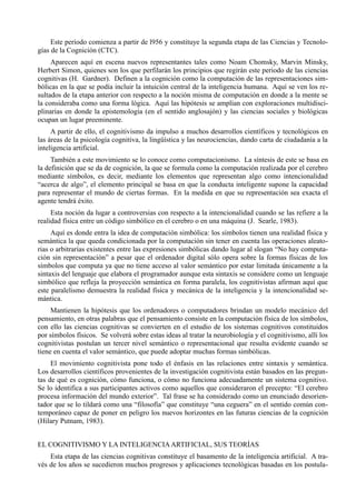 Este período comienza a partir de l956 y constituye la segunda etapa de las Ciencias y Tecnolo-
gías de la Cognición (CTC).
     Aparecen aquí en escena nuevos representantes tales como Noam Chomsky, Marvin Minsky,
Herbert Simon, quienes son los que perfilarán los principios que regirán este periodo de las ciencias
cognitivas (H. Gardner). Definen a la cognición como la computación de las representaciones sim-
bólicas en la que se podía incluir la intuición central de la inteligencia humana. Aquí se ven los re-
sultados de la etapa anterior con respecto a la noción misma de computación en donde a la mente se
la consideraba como una forma lógica. Aquí las hipótesis se amplían con exploraciones multidisci-
plinarias en donde la epistemología (en el sentido anglosajón) y las ciencias sociales y biológicas
ocupan un lugar preeminente.
     A partir de ello, el cognitivismo da impulso a muchos desarrollos científicos y tecnológicos en
las áreas de la psicología cognitiva, la lingüística y las neurociencias, dando carta de ciudadanía a la
inteligencia artificial.
     También a este movimiento se lo conoce como computacionismo. La síntesis de este se basa en
la definición que se da de cognición, la que se formula como la computación realizada por el cerebro
mediante símbolos, es decir, mediante los elementos que representan algo como intencionalidad
“acerca de algo”, el elemento principal se basa en que la conducta inteligente supone la capacidad
para representar el mundo de ciertas formas. En la medida en que su representación sea exacta el
agente tendrá éxito.
     Esta noción da lugar a controversias con respecto a la intencionalidad cuando se las refiere a la
realidad física entre un código simbólico en el cerebro o en una máquina (J. Searle, 1983).
     Aquí es donde entra la idea de computación simbólica: los símbolos tienen una realidad física y
semántica la que queda condicionada por la computación sin tener en cuenta las operaciones aleato-
rias o arbitrarias existentes entre las expresiones simbólicas dando lugar al slogan “No hay computa-
ción sin representación” a pesar que el ordenador digital sólo opera sobre la formas físicas de los
símbolos que computa ya que no tiene acceso al valor semántico por estar limitada únicamente a la
sintaxis del lenguaje que elabora el programador aunque esta sintaxis se considere como un lenguaje
simbólico que refleja la proyección semántica en forma paralela, los cognitivistas afirman aquí que
este paralelismo demuestra la realidad física y mecánica de la inteligencia y la intencionalidad se-
mántica.
     Mantienen la hipótesis que los ordenadores o computadores brindan un modelo mecánico del
pensamiento, en otras palabras que el pensamiento consiste en la computación física de los símbolos,
con ello las ciencias cognitivas se convierten en el estudio de los sistemas cognitivos constituidos
por símbolos físicos. Se volverá sobre estas ideas al tratar la neurobiología y el cognitivismo, allí los
cognitivistas postulan un tercer nivel semántico o representacional que resulta evidente cuando se
tiene en cuenta el valor semántico, que puede adoptar muchas formas simbólicas.
     El movimiento cognitivista pone todo el énfasis en las relaciones entre sintaxis y semántica.
Los desarrollos científicos provenientes de la investigación cognitivista están basados en las pregun-
tas de qué es cognición, cómo funciona, o cómo no funciona adecuadamente un sistema cognitivo.
Se lo identifica a sus participantes activos como aquellos que consideraron el precepto: “El cerebro
procesa información del mundo exterior”. Tal frase se ha considerado como un enunciado desorien-
tador que se lo tildará como una “filosofía” que constituye “una ceguera” en el sentido común con-
temporáneo capaz de poner en peligro los nuevos horizontes en las futuras ciencias de la cognición
(Hilary Putnam, 1983).


EL COGNITIVISMO Y LA INTELIGENCIA ARTIFICIAL, SUS TEORÍAS
    Esta etapa de las ciencias cognitivas constituye el basamento de la inteligencia artificial. A tra-
vés de los años se sucedieron muchos progresos y aplicaciones tecnológicas basadas en los postula-
 