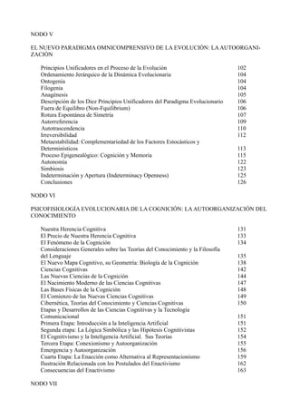 NODO V

EL NUEVO PARADIGMA OMNICOMPRENSIVO DE LA EVOLUCIÓN: LA AUTOORGANI-
ZACIÓN

   Principios Unificadores en el Proceso de la Evolución                         102
   Ordenamiento Jerárquico de la Dinámica Evolucionaria                          104
   Ontogenia                                                                     104
   Filogenia                                                                     104
   Anagénesis                                                                    105
   Descripción de los Diez Principios Unificadores del Paradigma Evolucionario   106
   Fuera de Equilibro (Non-Fquilibrium)                                          106
   Rotura Espontánea de Simetría                                                 107
   Autorreferencia                                                               109
   Autotrascendencia                                                             110
   Irreversibilidad                                                              112
   Metaestabilidad: Complementariedad de los Factores Estocásticos y
   Determinísticos                                                               113
   Proceso Epigenealógico: Cognición y Memoria                                   115
   Autonomía                                                                     122
   Simbiosis                                                                     123
   Indeterminación y Apertura (Indeterminacy Openness)                           125
   Conclusiones                                                                  126

NODO VI

PSICOFISIOLOGÍA EVOLUCIONARIA DE LA COGNICIÓN: LA AUTOORGANIZACIÓN DEL
CONOCIMIENTO

   Nuestra Herencia Cognitiva                                                    131
   El Precio de Nuestra Herencia Cognitiva                                       133
   El Fenómeno de la Cognición                                                   134
   Consideraciones Generales sobre las Teorías del Conocimiento y la Filosofía
   del Lenguaje                                                                  135
   El Nuevo Mapa Cognitivo, su Geometría: Biología de la Cognición               138
   Ciencias Cognitivas                                                           142
   Las Nuevas Ciencias de la Cognición                                           144
   El Nacimiento Moderno de las Ciencias Cognitivas                              147
   Las Bases Físicas de la Cognición                                             148
   El Comienzo de las Nuevas Ciencias Cognitivas                                 149
   Cibernética, Teorías del Conocimiento y Ciencias Cognitivas                   150
   Etapas y Desarrollos de las Ciencias Cognitivas y la Tecnología
   Comunicacional                                                                151
   Primera Etapa: Introducción a la Inteligencia Artificial                      151
   Segunda etapa: La Lógica Simbólica y las Hipótesis Cognitivistas              152
   El Cognitivismo y la Inteligencia Artificial. Sus Teorías                     154
   Tercera Etapa: Conexionismo y Autoorganización                                155
   Emergencia y Autoorganización                                                 156
   Cuarta Etapa: La Enacción como Alternativa al Representacionismo              159
   Ilustración Relacionada con los Postulados del Enactivismo                    162
   Consecuencias del Enactivismo                                                 163

NODO VII
 