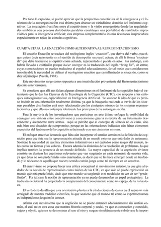 Por todo lo expuesto, se puede apreciar que la perspectiva conectivista de la emergencia y el fe-
nómeno de la autoorganización está abierta para abarcar un variadísimo dominio del fenómeno cog-
nitivo. La asociación fructífera entre el cognitivismo y la visión emergentista donde las regularida-
des simbólicas son procesos distribuidos paralelos constituyen una posibilidad de resultados impre-
visibles para la inteligencia artificial; esta empresa complementaria insinúa resultados inapreciables
especialmente en todas las ciencias cognitivas.


CUARTA ETAPA: LA ENACCIÓN COMO ALTERNATIVA AL REPRESENTACIONISMO
    El vocablo Enacción se traduce del neologismo inglés “enaction”, que deriva del verbo enacth,
que quiere decir representar en el sentido de desempeñar un papel, actuar; de allí la forma “enactua-
da” que debe traducirse al español coma actuada, representada o puesta en acto. Sin embargo, esto
habría llevado a confusión porque hacer emerger es la traducción del inglés “bring for”, de entrar,
cuyas connotaciones no pueden traducirse al español adecuadamente, de tal modo que consideramos
insoslayable la necesidad de utilizar el neologismo enaction que castellanizado es enacción, como se
dice al principio (Varela, 1988).
    Este movimiento surge como respuesta a una insatisfacción proveniente del Representacionismo
descrito anteriormente.
     Se considera que allí aún faltan algunas dimensiones en el fenómeno de la cognición bajo el tra-
tamiento que le dan las Ciencias de la Tecnología de la Cognición (CTC), con respecto a los enfo-
ques autoorganizativos, especialmente en Inteligencia Artificial. Se sostiene la idea de que es preci-
so insistir en una orientación totalmente distinta, ya que la búsqueda realizada a través de los siste-
mas paralelos distribuidos está muy relacionada con los cimientos mismos de los sistemas represen-
tacionales y que ello no contempla totalmente los principios de la autoorganización.
    Para la mayoría de los investigadores que participan en este último enfoque la posibilidad de
conseguir una síntesis entre conectivismo y conexionismo giraría alrededor de un tratamiento des-
cendente y ascendente entre ambos. Aquí se percibe que el concepto de síntesis no es claro, sino
más bien una situación de compromiso; porque en las orientaciones indicadas aún faltan elementos
esenciales del fenómeno de la cognición relacionado con sus cimientos mismos.
     El enfoque enactivo denuncia que falta aún incorporar el sentido común en la definición de cog-
nición para que ésta sea la representación atinada de un mundo externo que está dado de antemano.
Sostiene la necesidad de que hay elementos informativos a ser captados como rasgos del mundo, ta-
les como las formas y los colores. Encara además la dinámica de la resolución de problemas, lo que
implica también la presencia de un mundo definido. La mayor capacidad de la cognición viviente
consiste en plantear las cuestiones relevantes que van surgiendo en cada momento de nuestra vida,
ya que éstas no son predefinidas sino enactuadas, es decir que se las hace emerger desde un trasfon-
do y lo relevante es aquello que nuestro sentido común juzga como tal siempre en un contexto.
     El enactivismo se propone hacer una crítica conceptual al movimiento anterior, la que gira alre-
dedor de la noción de representación como núcleo de las CTC, en que sólo se puede representar un
mundo que está predefinido, dado que este mundo va surgiendo o es modelado en vez de ser “prede-
finido”. Por tal caso la noción de representación ya no puede desempeñar un papel protagónico. La
tradición occidental ha propiciado la comprensión del conocimiento como un espejo, de la naturale-
za.
     El verdadero desafío que esta orientación plantea a la citada ciencia descansa en el supuesto más
arraigado de nuestra tradición científica, la que sostiene que el mundo tal como lo experimentamos
es independiente de quien lo conoce.
     Afirma este movimiento que la cognición no se puede entender adecuadamente sin sentido co-
mún, el cual no es otra cosa que nuestra historia corporal y social, ya que es conocedor y conocido,
sujeto y objeto, quienes se determinan el uno al otro y surgen simultáneamente (obsérvese la impor-
 