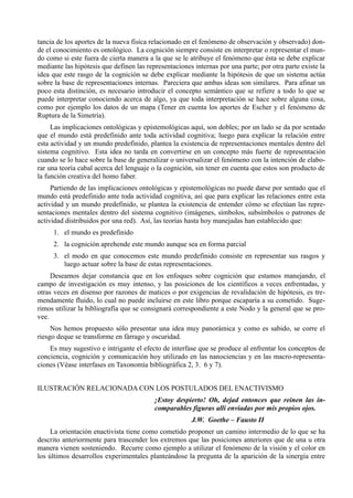 tancia de los aportes de la nueva física relacionado en el fenómeno de observación y observado) don-
de el conocimiento es ontológico. La cognición siempre consiste en interpretar o representar el mun-
do como si este fuera de cierta manera a la que se le atribuye el fenómeno que ésta se debe explicar
mediante las hipótesis que definen las representaciones internas por una parte; por otra parte existe la
idea que este rasgo de la cognición se debe explicar mediante la hipótesis de que un sistema actúa
sobre la base de representaciones internas. Pareciera que ambas ideas son similares. Para afinar un
poco esta distinción, es necesario introducir el concepto semántico que se refiere a todo lo que se
puede interpretar conociendo acerca de algo, ya que toda interpretación se hace sobre alguna cosa,
como por ejemplo los datos de un mapa (Tener en cuenta los aportes de Escher y el fenómeno de
Ruptura de la Simetría).
     Las implicaciones ontológicas y epistemológicas aquí, son dobles; por un lado se da por sentado
que el mundo está predefinido ante toda actividad cognitiva; luego para explicar la relación entre
esta actividad y un mundo predefinido, plantea la existencia de representaciones mentales dentro del
sistema cognitivo. Esta idea no tarda en convertirse en un concepto más fuerte de representación
cuando se lo hace sobre la base de generalizar o universalizar el fenómeno con la intención de elabo-
rar una teoría cabal acerca del lenguaje o la cognición, sin tener en cuenta que estos son producto de
la función creativa del homo faber.
     Partiendo de las implicaciones ontológicas y epistemológicas no puede darse por sentado que el
mundo está predefinido ante toda actividad cognitiva, así que para explicar las relaciones entre esta
actividad y un mundo predefinido, se plantea la existencia de entender cómo se efectúan las repre-
sentaciones mentales dentro del sistema cognitivo (imágenes, símbolos, subsímbolos o patrones de
actividad distribuidos por una red). Así, las teorías hasta hoy manejadas han establecido que:
     1. el mundo es predefinido
     2. la cognición aprehende este mundo aunque sea en forma parcial
     3. el modo en que conocemos este mundo predefinido consiste en representar sus rasgos y
        luego actuar sobre la base de estas representaciones.
     Deseamos dejar constancia que en los enfoques sobre cognición que estamos manejando, el
campo de investigación es muy intenso, y las posiciones de los científicos a veces enfrentadas, y
otras veces en disenso por razones de matices o por exigencias de revalidación de hipótesis, es tre-
mendamente fluido, lo cual no puede incluirse en este libro porque escaparía a su cometido. Suge-
rimos utilizar la bibliografía que se consignará correspondiente a este Nodo y la general que se pro-
vee.
     Nos hemos propuesto sólo presentar una idea muy panorámica y como es sabido, se corre el
riesgo deque se transforme en fárrago y oscuridad.
    Es muy sugestivo e intrigante el efecto de interfase que se produce al enfrentar los conceptos de
conciencia, cognición y comunicación hoy utilizado en las nanociencias y en las macro-representa-
ciones (Véase interfases en Taxonomía bibliográfica 2, 3. 6 y 7).


ILUSTRACIÓN RELACIONADA CON LOS POSTULADOS DEL ENACTIVISMO
                                          ¡Estoy despierto! Oh, dejad entonces que reinen las in-
                                          comparables figuras allí enviadas por mis propios ojos.
                                                       J.W. Goethe – Fausto II
     La orientación enactivista tiene como cometido proponer un camino intermedio de lo que se ha
descrito anteriormente para trascender los extremos que las posiciones anteriores que de una u otra
manera vienen sosteniendo. Recurre como ejemplo a utilizar el fenómeno de la visión y el color en
los últimos desarrollos experimentales planteándose la pregunta de la aparición de la sinergía entre
 