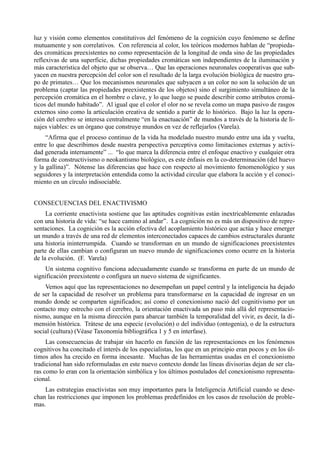 luz y visión como elementos constitutivos del fenómeno de la cognición cuyo fenómeno se define
mutuamente y son correlativos. Con referencia al color, los teóricos modernos hablan de “propieda-
des cromáticas preexistentes no como representación de la longitud de onda sino de las propiedades
reflexivas de una superficie, dichas propiedades cromáticas son independientes de la iluminación y
más característica del objeto que se observa… Que las operaciones neuronales cooperativas que sub-
yacen en nuestra percepción del color son el resultado de la larga evolución biológica de nuestro gru-
po de primates… Que los mecanismos neuronales que subyacen a un color no son la solución de un
problema (captar las propiedades preexistentes de los objetos) sino el surgimiento simultáneo de la
percepción cromática en el hombre o clave, y lo que luego se puede describir como atributos cromá-
ticos del mundo habitado”. Al igual que el color el olor no se revela como un mapa pasivo de rasgos
externos sino como la articulación creativa de sentido a partir de lo histórico. Bajo la luz la opera-
ción del cerebro se interesa centralmente “en la enactuación” de mundos a través de la historia de li-
najes viables: es un órgano que construye mundos en vez de reflejarlos (Varela).
     “Afirma que el proceso continuo de la vida ha modelado nuestro mundo entre una ida y vuelta,
entre lo que describimos desde nuestra perspectiva perceptiva como limitaciones externas y activi-
dad generada internamente” ... “lo que marca la diferencia entre el enfoque enactivo y cualquier otra
forma de constructivismo o neokantismo biológico, es este énfasis en la co-determinación (del huevo
y la gallina)”. Nótense las diferencias que hace con respecto al movimiento fenomenológico y sus
seguidores y la interpretación entendida como la actividad circular que elabora la acción y el conoci-
miento en un círculo indisociable.


CONSECUENCIAS DEL ENACTIVISMO
     La corriente enactivista sostiene que las aptitudes cognitivas están inextricablemente enlazadas
con una historia de vida: “se hace camino al andar”. La cognición no es más un dispositivo de repre-
sentaciones. La cognición es la acción efectiva del acoplamiento histórico que actúa y hace emerger
un mundo a través de una red de elementos interconectados capaces de cambios estructurales durante
una historia ininterrumpida. Cuando se transforman en un mundo de significaciones preexistentes
parte de ellas cambian o configuran un nuevo mundo de significaciones como ocurre en la historia
de la evolución. (F. Varela)
    Un sistema cognitivo funciona adecuadamente cuando se transforma en parte de un mundo de
significación preexistente o configura un nuevo sistema de significantes.
    Vemos aquí que las representaciones no desempeñan un papel central y la inteligencia ha dejado
de ser la capacidad de resolver un problema para transformarse en la capacidad de ingresar en un
mundo donde se comparten significados; así como el conexionismo nació del cognitivismo por un
contacto muy estrecho con el cerebro, la orientación enactivada un paso más allá del representacio-
nismo, aunque en la misma dirección para abarcar también la temporalidad del vivir, es decir, la di-
mensión histórica. Trátese de una especie (evolución) o del individuo (ontogenia), o de la estructura
social (cultura) (Véase Taxonomía bibliográfica 1 y 5 en interfase).
     Las consecuencias de trabajar sin hacerlo en función de las representaciones en los fenómenos
cognitivos ha concitado el interés de los especialistas, los que en un principio eran pocos y en los úl-
timos años ha crecido en forma incesante. Muchas de las herramientas usadas en el conexionismo
tradicional han sido reformuladas en este nuevo contexto donde las líneas divisorias dejan de ser cla-
ras como lo eran con la orientación simbólica y los últimos postulados del conexionismo representa-
cional.
    Las estrategias enactivistas son muy importantes para la Inteligencia Artificial cuando se dese-
chan las restricciones que imponen los problemas predefinidos en los casos de resolución de proble-
mas.
 