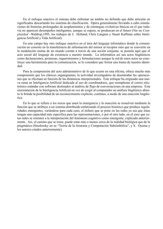 En el enfoque enactivo el sistema debe enfrentar un ámbito no definido que debe articular en
significados descartando los sistemas de clasificación. Opera generalmente llevando a cabo simula-
ciones de historias prolongadas de acoplamientos y de estrategias evolutivas básicas en el que toda-
vía no aparecen desempeños inteligentes, aunque se espera, se produzcan en el futuro (Ver en Com-
plejidad –Waldrop,1993, los trabajos de J. Holland, Chris Langton y Stuart Kaffman sobre Inteli-
gencia Artificial y Vida Artificial).
     En este campo hay otro enfoque enactivo en el área del lenguaje informático donde la comuni-
cación no consiste en la transferencia de información del emisor al receptor sino que se convierte en
la modelación mutua de un mundo común a través de una acción conjunta; se postula aquí que el
acto social del lenguaje da existencia a nuestro mundo. La informática así usa actos lingüísticos
como declaraciones, promesas, requerimientos y formulaciones aunque la red de estos actos no cons-
tituye una herramienta para la comunicación, se lo considera que forma una trama de nuestra identi-
dad.
      Para la comprensión del acto administrativo de lo que ocurre en una oficina, ofrece mucho más
comprensión que los clásicos organigramas, la actividad investigadora de desentrañar las operacio-
nes que se efectúan en función de las dinámicas interpersonales. Este enfoque ha originado una nue-
va rama en Inteligencia Artificial dedicada al uso de coordinadores, que reemplazan al correo elec-
trónico estándar con software destinados al análisis de flujo de conversaciones en una empresa. Esta
reorientación de la Inteligencia Artificial en vez de exigir al computador un análisis lingüístico abier-
to le brinda la posibilidad de un reconocimiento explícito, continuo, a modo de una enacción lingüís-
tica.
     En lo que se refiere a los nexos que unen la emergencia y la enacción se resuelven mediante la
función que se atribuye a un sistema distribuido enfatizando el proceso histórico que produce regula-
ridades emergentes, variándose para cada caso, el énfasis que se pone en las redes ya sea que éstas
tengan una capacidad más específica para las representaciones, o por el otro lado, en el caso que es-
tas redes se orienten a la interpretación del fenómeno cognitivo como emergente, explicado anterior-
mente. Así, el camino que se tome, puede estar más o menos cerca de la realidad biológica que de la
pragmática (Smolensky en su “Teoría de la Armonía y Computación Subsimbólica”, y S. Oyama y
los autores citados anteriormente).
 