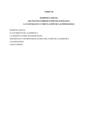 NODO VII


                                SEMIÓTICA SOCIAL
                   LOS NUEVOS CÓDIGOS COMUNICACIONALES.
               LA NATURALEZA Y CIRCULACIÓN DE LAS IDEOLOGÍAS


SEMIÓTICA SOCIAL
EL NACIMIENTO DE LA SEMIÓTICA
LA SEMIÓTICA COMO TRANSDISCIPLINA
ORTODOXIAS Y CONTROVERSIAS ACERCA DEL CAMPO DE LA SEMIÓTICA
LAS IDEOLOGÍAS
CONCLUSIONES
 