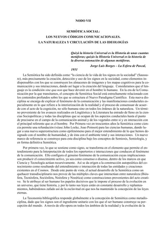 NODO VII


                                      SEMIÓTICA SOCIAL:
                      LOS NUEVOS CÓDIGOS COMUNICACIONALES.
                LA NATURALEZA Y CIRCULACIÓN DE LAS IDEOLOGÍAS


                                         Quizá la historia Universal es la Historia de unas cuantas
                                         metáforas; quizás la Historia Universal es la historia de
                                         la diversa entonación de algunas metáforas.
                                                        Jorge Luis Borges – La Esfera de Pascal,
                                         1951
     La Semiótica ha sido definida como “la ciencia de la vida de los signos en la sociedad” (Saussu-
re), más precisamente la creación, detección y uso de los signos en la sociedad, como elementos in-
dispensables con los que se construyen los almacenes de imágenes y los mapas cognitivos para la co-
municación y sus interacciones, dando así lugar a la creación del lenguaje. Consideramos que el len-
guaje es la condición sine qua non que hace devenir en el hombre lo humano. En la era de la Comu-
nicación por la que transitamos, el concepto de Semiótica Social está estrechamente relacionado con
los contenidos profundos sobre los que se estructura el Nuevo Paradigma Científico. Esta nueva dis-
ciplina se encarga de explicar el fenómeno de la comunicación y las manifestaciones conductales es-
pecialmente en lo que refiere a la interiorización de la realidad y el proceso de consensuar de acuer-
do con el acto de la cognición, no sólo humana sino en todos los órdenes de la naturaleza. Un térmi-
no proveniente de los avances realizados en Lingüística y la Literatura ha entrado de lleno en la cien-
cias Sociopolíticas y todas las disciplinas que se ocupan de los aspectos conductales hasta el punto
de precisarse en el campo de la comunicación animal y de los vegetales entre sí y en interacción con
el principal referente que es el hombre. Por Primera vez en trescientos años la Semiótica como cien-
cia permite una refundación (véase John Locke, Joao Poinsot) para las ciencias humanas, dando lu-
gar a una nueva superestructura como epifenómeno para el mejor entendimiento de lo que hemos de-
signado con el nombre de humanidad, y de ésta con el ambiente total y sus interacciones. Un nuevo
marco de referencia se construye para esta disciplina bajo los conceptos de Semiosis, Semiología, y
en forma definitiva Semiótica.
     Por primera vez, lo que se sostiene como signo, se transforma en el elemento que permite el en-
tendimiento para la Interpretación de todos los repertorios e interacciones que conducen al fenómeno
de la comunicación. Ello configura el genuino fenómeno de la comunicación cuyas implicaciones
son producir el conocimiento activo, ya sea como consenso o disenso, dentro de los marcos en que
Ciencia y Tecnología actúan recursivamente. Así se da origen a la construcción autopoiética del co-
nocimiento como resultando del entendimiento e interacción de todas las entidades y creaciones
existentes en el Cosmos. Desde este punto de vista, el actual desarrollo de la Semiótica como un
quehacer transdisciplinario nos provee de las múltiples claves que interactúan entre naturaleza (Biós-
fera, Tecnósfera, Sociósfera, Noósfera y Nooética) como construcciones provenientes del acto creati-
vo. Se le atribuye al ser humano los papeles decisivos que le impone el proceso de la evolución en
un universo, que tiene historia, y por lo tanto sus leyes están en constante desarrollo y replantea-
mientos, habiéndonos zafado así de la esclavitud en que nos ha mantenido la concepción de las leyes
eternas.
     La Taxonomía bibliográfica responde globalmente a la concepción de Semiótica como metadis-
ciplina, dado que los signos son el ingrediente unitario con los que el ser humano construye su per-
cepción del mundo. A través de ello opera en todos los ámbitos de la realidad y la evolución de la
 