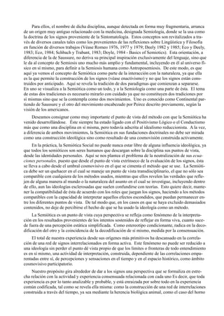 Para ellos, el nombre de dicha disciplina, aunque detectada en forma muy fragmentaria, arranca
de un origen muy antiguo relacionado con la medicina, designada Semiología, donde se la usa como
la doctrina de los signos proveniente de la Sintomatología. Estos conceptos son revitalizados a tra-
vés de diversos canales tales como los provenientes de las reflexiones sobre Lingüística y Filosofía
en función de diversos trabajos (Véase Romeo 1976, 1977 y 1979; Deely 1982 y 1985; Eco y Deely,
1983; Eco, 1984; Schbach y Trabant, 1983; Doyle, 1984 - Basics of Semiotics). Esta orientación, a
diferencia de la de Saussure, no deriva su principal inspiración exclusivamente del lenguaje, sino que
le da al concepto de Semiosis uno mucho más amplio y fundamental, incluyendo en él al universo fí-
sico en sí mismo, para definir a la Semiosis humana como Antroposemiosis. De este modo, es que
aquí ya vemos el concepto de Semiótica como parte de la interacción con la naturaleza, ya que ella
es la que permite la construcción de los signos (véase enactivismo) y no que los signos están cons-
truidos por anticipado. Aquí se revela la tradición de dos paradigmas que comienzan a separarse.
En uno se visualiza a la Semiótica como un todo, y a la Semiología como una parte de ésta. El tema
de estas dos tradiciones es necesario mirarlo con cuidado ya que no constituyen dos tradiciones por
sí mismas sino que se la contempla como dos movimientos. Uno es conocido como Continental par-
tiendo de Saussure y el otro del movimiento encabezado por Peirce descrito previamente, según la
visión de los americanos.
     Deseamos consignar como muy importante el punto de vista del método con que la Semiótica ha
venido desarrollándose. Éste siempre ha estado ligado con el Positivismo Lógico o el Conductismo
más que como una disciplina en sí misma, pero todavía adscrita al idealismo reduccionista. A la vez,
a diferencia de ambos movimientos, la Semiótica en sus fundaciones doctrinales no debe ser mirada
como una construcción ideológica sino como resultado de una cosmovisión construida activamente.
     En la práctica, la Semiótica Social no puede nunca estar libre de alguna influencia ideológica, ya
que todos los semióticos son seres humanos que descargan sobre la disciplina sus puntos de vista,
desde las identidades personales. Aquí se nos plantea el problema de la neutralización de sus ecua-
ciones personales, puesto que desde el punto de vista extrínseco de la evaluación de los signos, ésta
se lleva a cabo desde el umbral cosmovisivo en el que se cimenta el método que se use. La Semióti-
ca debe ser un quehacer en el cual se maneje un punto de vista transdisciplinario, el que no sólo sea
compatible con cualquiera de los métodos usados, mientras que ellos revelen las verdades que refle-
jen de alguna manera al mundo o la naturaleza del asunto en el cual se investigue, incluyendo dentro
de ello, aun las ideologías esclerosadas que suelen confundirse con teorías. Esto quiere decir, mante-
ner la compatibilidad de ésta de acuerdo con los roles que juegan los signos, haciendo a los métodos
compatibles con la capacidad de interpretar aquellos efectos escondidos, que puedan permanecer en-
tre los diferentes puntos de vista. De tal modo que, en los casos en que se haya excluido demasiados
contenidos, no deje de percibirse el hecho de que se ha usado la ideología como un método.
     La Semiótica es un punto de vista cuya perspectiva se refleja como fenómeno de la interpreta-
ción en los resultados provenientes de los intentos sostenidos de reflejar en forma viva, cuanto suce-
de fuera de una percepción estática simplificada. Como estereotipo condicionante, radica en la deco-
dificación del otro y la coincidencia de la decodificación de sí mismo, medida por la consensuación.
     El total de nuestra experiencia desde sus orígenes más primitivos ha descansado en la correla-
ción de una red de signos interrelacionados en forma activa. Este fenómeno no puede ser reducido a
una ideología sin perder el punto dé vista propio de que los limites o fronteras de todo entendimiento
es en sí mismo, una actividad de interpretación, construida, dependiente de las correlaciones empa-
rentadas entre sí, de percepciones y sensaciones en el tiempo y en el espacio histórico, como ámbito
cosmovisivo participatorio.
    Nuestro propósito gira alrededor de dar a los signos una perspectiva que se formaliza en estre-
cha relación con la actividad y experiencia consensuada relacionada con cada uno Es decir, que toda
experiencia es por lo tanto analizable y probable, y está enraizada por sobre todo en la experiencia
común codificada, tal como se revela ella misma: como la construcción de una red de interrelaciones
construida a través del tiempo, ya sea mediante la herencia biológica animal, como el caso del horno
 