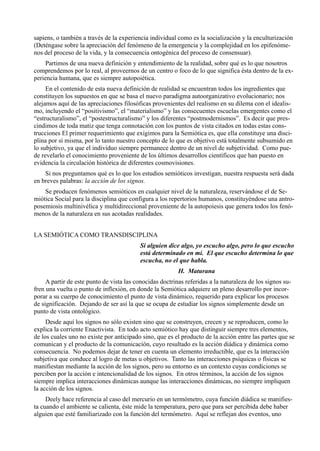 sapiens, o también a través de la experiencia individual como es la socialización y la enculturización
(Deténgase sobre la apreciación del fenómeno de la emergencia y la complejidad en los epifenóme-
nos del proceso de la vida, y la consecuencia ontogénica del proceso de consensuar).
    Partimos de una nueva definición y entendimiento de la realidad, sobre qué es lo que nosotros
comprendemos por lo real, al proveernos de un centro o foco de lo que significa ésta dentro de la ex-
periencia humana, que es siempre autopoiética.
     En el contenido de esta nueva definición de realidad se encuentran todos los ingredientes que
constituyen los supuestos en que se basa el nuevo paradigma autoorganizativo evolucionario; nos
alejamos aquí de las apreciaciones filosóficas provenientes del realismo en su dilema con el idealis-
mo, incluyendo el “positivismo”, el “materialismo” y las consecuentes escuelas emergentes como el
“estructuralismo”, el “postestructuralismo” y los diferentes “postmodernismos”. Es decir que pres-
cindimos de toda matiz que tenga connotación con los puntos de vista citados en todas estas cons-
trucciones El primer requerimiento que exigimos para la Semiótica es, que ella constituye una disci-
plina por sí misma, por lo tanto nuestro concepto de lo que es objetivo está totalmente subsumido en
lo subjetivo, ya que el individuo siempre permanece dentro de un nivel de subjetividad. Como pue-
de revelarlo el conocimiento proveniente de los últimos desarrollos científicos que han puesto en
evidencia la circulación histórica de diferentes cosmovisiones.
    Si nos preguntamos qué es lo que los estudios semióticos investigan, nuestra respuesta será dada
en breves palabras: la acción de los signos.
    Se producen fenómenos semióticos en cualquier nivel de la naturaleza, reservándose el de Se-
miótica Social para la disciplina que configura a los repertorios humanos, constituyéndose una antro-
posemiosis multinivélica y multidireccional proveniente de la autopoiesis que genera todos los fenó-
menos de la naturaleza en sus acotadas realidades.


LA SEMIÓTICA COMO TRANSDISCIPLINA
                                           Si alguien dice algo, yo escucho algo, pero lo que escucho
                                           está determinado en mí. El que escucho determina lo que
                                           escucha, no el que habla.
                                                          H. Maturana
     A partir de este punto de vista las conocidas doctrinas referidas a la naturaleza de los signos su-
fren una vuelta o punto de inflexión, en donde la Semiótica adquiere un pleno desarrollo por incor-
porar a su cuerpo de conocimiento el punto de vista dinámico, requerido para explicar los procesos
de significación. Dejando de ser así la que se ocupa de estudiar los signos simplemente desde un
punto de vista ontológico.
     Desde aquí los signos no sólo existen sino que se construyen, crecen y se reproducen, como lo
explica la corriente Enactivista. En todo acto semiótico hay que distinguir siempre tres elementos,
de los cuales uno no existe por anticipado sino, que es el producto de la acción entre las partes que se
comunican y el producto de la comunicación, cuyo resultado es la acción diádica y dinámica como
consecuencia. No podemos dejar de tener en cuenta un elemento irreductible, que es la interacción
subjetiva que conduce al logro de metas u objetivos. Tanto las interacciones psíquicas o físicas se
manifiestan mediante la acción de los signos, pero su entorno es un contexto cuyas condiciones se
perciben por la acción e intencionalidad de los signos. En otros términos, la acción de los signos
siempre implica interacciones dinámicas aunque las interacciones dinámicas, no siempre impliquen
la acción de los signos.
     Deely hace referencia al caso del mercurio en un termómetro, cuya función diádica se manifies-
ta cuando el ambiente se calienta, éste mide la temperatura, pero que para ser percibida debe haber
alguien que esté familiarizado con la función del termómetro. Aquí se reflejan dos eventos, uno
 
