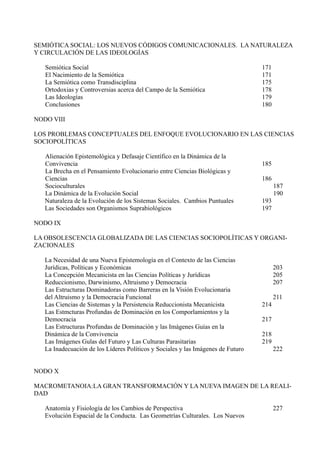 SEMIÓTICA SOCIAL: LOS NUEVOS CÓDIGOS COMUNICACIONALES. LA NATURALEZA
Y CIRCULACIÓN DE LAS IDEOLOGÍAS

   Semiótica Social                                                               171
   El Nacimiento de la Semiótica                                                  171
   La Semiótica como Transdisciplina                                              175
   Ortodoxias y Controversias acerca del Campo de la Semiótica                    178
   Las Ideologías                                                                 179
   Conclusiones                                                                   180

NODO VIII

LOS PROBLEMAS CONCEPTUALES DEL ENFOQUE EVOLUCIONARIO EN LAS CIENCIAS
SOCIOPOLÍTICAS

   Alienación Epistemológica y Defasaje Científico en la Dinámica de la
   Convivencia                                                                    185
   La Brecha en el Pensamiento Evolucionario entre Ciencias Biológicas y
   Ciencias                                                                       186
   Socioculturales                                                                      187
   La Dinámica de la Evolución Social                                                   190
   Naturaleza de la Evolución de los Sistemas Sociales. Cambios Puntuales         193
   Las Sociedades son Organismos Suprabiológicos                                  197

NODO IX

LA OBSOLESCENCIA GLOBALIZADA DE LAS CIENCIAS SOCIOPOLÍTICAS Y ORGANI-
ZACIONALES

   La Necesidad de una Nueva Epistemología en el Contexto de las Ciencias
   Jurídicas, Políticas y Económicas                                                    203
   La Concepción Mecanicista en las Ciencias Políticas y Jurídicas                      205
   Reduccionismo, Darwinismo, Altruismo y Democracia                                    207
   Las Estructuras Dominadoras como Barreras en la Visión Evolucionaria
   del Altruismo y la Democracia Funcional                                              211
   Las Ciencias de Sistemas y la Persistencia Reduccionista Mecanicista           214
   Las Estmcturas Profundas de Dominación en los Comporlamientos y la
   Democracia                                                                     217
   Las Estructuras Profundas de Dominación y las Imágenes Guías en la
   Dinámica de la Convivencia                                                     218
   Las Imágenes Gulas del Futuro y Las Culturas Parasitarias                      219
   La Inadecuación de los Líderes Políticos y Sociales y las Imágenes de Futuro         222


NODO X

MACROMETANOIA:LA GRAN TRANSFORMACIÓN Y LA NUEVA IMAGEN DE LA REALI-
DAD

   Anatomía y Fisiología de los Cambios de Perspectiva                                  227
   Evolución Espacial de la Conducta. Las Geometrías Culturales. Los Nuevos
 