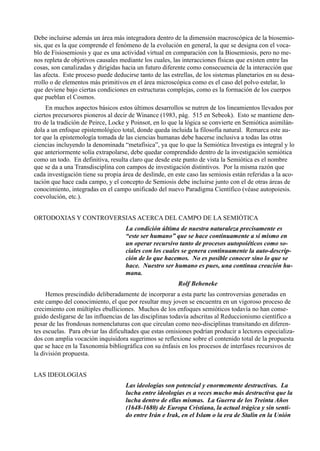 Debe incluirse además un área más integradora dentro de la dimensión macroscópica de la biosemio-
sis, que es la que comprende el fenómeno de la evolución en general, la que se designa con el voca-
blo de Fisiosemiosis y que es una actividad virtual en comparación con la Biosemiosis, pero no me-
nos repleta de objetivos causales mediante los cuales, las interacciones físicas que existen entre las
cosas, son canalizadas y dirigidas hacia un futuro diferente como consecuencia de la interacción que
las afecta. Este proceso puede deducirse tanto de las estrellas, de los sistemas planetarios en su desa-
rrollo o de elementos más primitivos en el área microscópica como es el caso del polvo estelar, lo
que deviene bajo ciertas condiciones en estructuras complejas, como es la formación de los cuerpos
que pueblan el Cosmos.
     En muchos aspectos básicos estos últimos desarrollos se nutren de los lineamientos llevados por
ciertos precursores pioneros al decir de Winance (1983, pág. 515 en Sebeok). Esto se mantiene den-
tro de la tradición de Peirce, Locke y Poinsot, en lo que la lógica se convierte en Semiótica asimilán-
dola a un enfoque epistemológico total, donde queda incluida la filosofía natural. Remarca este au-
tor que la epistemología tomada de las ciencias humanas debe hacerse inclusiva a todas las otras
ciencias incluyendo la denominada “metafísica”, ya que lo que la Semiótica Investiga es integral y lo
que anteriormente solía extrapolarse, debe quedar comprendido dentro de la investigación semiótica
como un todo. En definitiva, resulta claro que desde este punto de vista la Semiótica es el nombre
que se da a una Transdisciplina con campos de investigación distintivos. Por la misma razón que
cada investigación tiene su propia área de deslinde, en este caso las semiosis están referidas a la aco-
tación que hace cada campo, y el concepto de Semiosis debe incluirse junto con el de otras áreas de
conocimiento, integradas en el campo unificado del nuevo Paradigma Científico (véase autopoiesis.
coevolución, etc.).


ORTODOXIAS Y CONTROVERSIAS ACERCA DEL CAMPO DE LA SEMIÓTICA
                                    La condición última de nuestra naturaleza precisamente es
                                    “este ser humano” que se hace continuamente a sí mismo en
                                    un operar recursivo tanto de procesos autopoiéticos como so-
                                    ciales con los cuales se genera continuamente la auto-descrip-
                                    ción de lo que hacemos. No es posible conocer sino lo que se
                                    hace. Nuestro ser humano es pues, una continua creación hu-
                                    mana.
                                                         Rolf Beheneke
     Hemos prescindido deliberadamente de incorporar a esta parte las controversias generadas en
este campo del conocimiento, el que por resultar muy joven se encuentra en un vigoroso proceso de
crecimiento con múltiples ebulliciones. Muchos de los enfoques semióticos todavía no han conse-
guido desligarse de las influencias de las disciplinas todavía adscritas al Reduccionismo científico a
pesar de las frondosas nomenclaturas con que circulan como neo-disciplinas transitando en diferen-
tes escuelas. Para obviar las dificultades que estas omisiones podrían producir a lectores especializa-
dos con amplia vocación inquisidora sugerimos se reflexione sobre el contenido total de la propuesta
que se hace en la Taxonomía bibliográfica con su énfasis en los procesos de interfases recursivos de
la división propuesta.


LAS IDEOLOGIAS
                                    Las ideologías son potencial y enormemente destructivas. La
                                    lucha entre ideologías es a veces mucho más destructiva que la
                                    lucha dentro de ellas mismas. La Guerra de los Treinta Años
                                    (1648-1680) de Europa Cristiana, la actual trágica y sin senti-
                                    do entre Irán e Irak, en el Islam o la era de Stalin en la Unión
 
