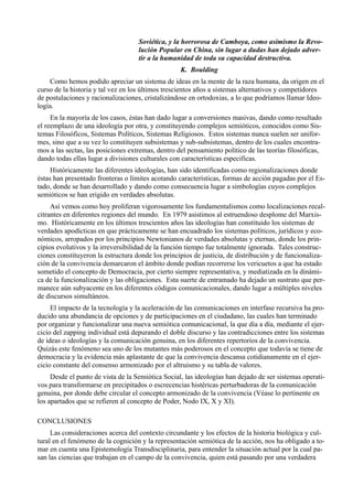 Soviética, y la horrorosa de Camboya, como asimismo la Revo-
                                    lución Popular en China, sin lugar a dudas han dejado adver-
                                    tir a la humanidad de toda su capacidad destructiva.
                                                   K. Boulding
    Como hemos podido apreciar un sistema de ideas en la mente de la raza humana, da origen en el
curso de la historia y tal vez en los últimos trescientos años a sistemas alternativos y competidores
de postulaciones y racionalizaciones, cristalizándose en ortodoxias, a lo que podríamos llamar Ideo-
logía.
     En la mayoría de los casos, éstas han dado lugar a conversiones masivas, dando como resultado
el reemplazo de una ideología por otra, y constituyendo complejos semióticos, conocidos como Sis-
temas Filosóficos, Sistemas Políticos, Sistemas Religiosos. Estos sistemas nunca suelen ser unifor-
mes, sino que a su vez lo constituyen subsistemas y sub-subsistemas, dentro de los cuales encontra-
mos a las sectas, las posiciones extremas, dentro del pensamiento político de las teorías filosóficas,
dando todas ellas lugar a divisiones culturales con características especificas.
     Históricamente las diferentes ideologías, han sido identificadas como regionalizaciones donde
éstas han presentado fronteras o límites acotando características, formas de acción pagadas por el Es-
tado, donde se han desarrollado y dando como consecuencia lugar a simbologías cuyos complejos
semióticos se han erigido en verdades absolutas.
     Así vemos como hoy proliferan vigorosamente los fundamentalismos como localizaciones recal-
citrantes en diferentes regiones del mundo. En 1979 asistimos al estruendoso desplome del Marxis-
mo. Históricamente en los últimos trescientos años las ideologías han constituido los sistemas de
verdades apodícticas en que prácticamente se han encuadrado los sistemas políticos, jurídicos y eco-
nómicos, arropados por los principios Newtonianos de verdades absolutas y eternas, donde los prin-
cipios evolutivos y la irreversibilidad de la función tiempo fue totalmente ignorada. Tales construc-
ciones constituyeron la estructura donde los principios de justicia, de distribución y de funcionaliza-
ción de la convivencia demarcaron el ámbito donde podían recorrerse los vericuetos a que ha estado
sometido el concepto de Democracia, por cierto siempre representativa, y mediatizada en la dinámi-
ca de la funcionalización y las obligaciones. Esta suerte de entramado ha dejado un sustrato que per-
manece aún subyacente en los diferentes códigos comunicacionales, dando lugar a múltiples niveles
de discursos simultáneos.
     El impacto de la tecnología y la aceleración de las comunicaciones en interfase recursiva ha pro-
ducido una abundancia de opciones y de participaciones en el ciudadano, las cuales han terminado
por organizar y funcionalizar una nueva semiótica comunicacional, la que día a día, mediante el ejer-
cicio del zapping individual está depurando el doble discurso y las contradicciones entre los sistemas
de ideas o ideologías y la comunicación genuina, en los diferentes repertorios de la convivencia.
Quizás este fenómeno sea uno de los mutantes más poderosos en el concepto que todavía se tiene de
democracia y la evidencia más aplastante de que la convivencia descansa cotidianamente en el ejer-
cicio constante del consenso armonizado por el altruismo y su tabla de valores.
     Desde el punto de vista de la Semiótica Social, las ideologías han dejado de ser sistemas operati-
vos para transformarse en precipitados o escrecencias histéricas perturbadoras de la comunicación
genuina, por donde debe circular el concepto armonizado de la convivencia (Véase lo pertinente en
los apartados que se refieren al concepto de Poder, Nodo IX, X y XI).

CONCLUSIONES
     Las consideraciones acerca del contexto circundante y los efectos de la historia biológica y cul-
tural en el fenómeno de la cognición y la representación semiótica de la acción, nos ha obligado a to-
mar en cuenta una Epistemología Transdisciplinaria, para entender la situación actual por la cual pa-
san las ciencias que trabajan en el campo de la convivencia, quien está pasando por una verdadera
 
