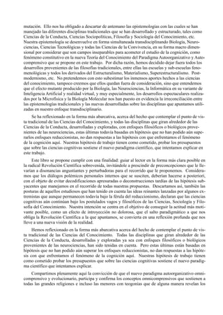 mutación. Ello nos ha obligado a descartar de antemano las epistemologías con las cuales se han
manejado las diferentes disciplinas tradicionales que se han desarrollado y estructurado, tales como
Ciencias de la Conducta, Ciencias Sociopolíticas, Filosofía y Sociología del Conocimiento, etc.
Nuestra epistemología se desenvuelve en forma simultaneada transdisciplinando Biología, Neuro-
ciencias, Ciencias Tecnológicas y todas las Ciencias de la Convivencia, en su forma macro dimen-
sional por considerar que son campos inseparables para acometer el estudio de la cognición, como
fenómeno constitutivo en la nueva Teoría del Conocimiento del Paradigma Autoorganizativo y Auto-
comprensivo que se propone en este trabajo. Por dicha razón, hemos decidido dejar fuera todos los
desarrollos provenientes de las filosofías tradicionales, entre ellas las escuelas y sub-escuelas feno-
menológicas y todos los derivados del Estructuralismo, Materialismo, Superestructuralismo. Post-
modernismo, etc. No pretendemos con esto subestimar los inmensos aportes hechos a las ciencias
del conocimiento, tampoco creemos que ellos quedan fuera de consideración, sino que entendemos
que el efecto mutante producido por la Biología, las Neurociencias, la Informática en su variante de
Inteligencia Artificial y realidad virtual, y muy especialmente, los desarrollos espectaculares realiza-
dos por la Microfísica y la Biología Molecular nos han puesto en evidencia la irreconciliación entre
las epistemologías tradicionales y las nuevas desarrolladas sobre las disciplinas que apuntamos utili-
zadas en nuestro enfoque transdisciplinario.
     Se ha reflexionado en la forma más abarcativa, acerca del hecho que contemplar el punto de vis-
ta tradicional de las Ciencias del Conocimiento, y todas las disciplinas que giran alrededor de las
Ciencias de la Conducta, desarrolladas y exploradas, con enfoques filosóficos o biológicos prove-
nientes de las neurociencias, estas últimas todavía basadas en hipótesis que no han podido aún supe-
rarlos enfoques reduccionistas, no dan respuestas a las hipótesis con que enfrentamos el fenómeno
de la cognición aquí. Nuestras hipótesis de trabajo tienen como cometido, probar los presupuestos
que sobre las ciencias cognitivas sostiene el nuevo paradigma científico, que intentamos explicar en
este trabajo.
     Este libro se propone cumplir con una finalidad: guiar al lector en la forma más clara posible en
la radical Revolución Científica sobrevenida, invitándole a prescindir de preconcepciones que le lle-
varían a disonancias angustiantes y perturbadoras para el recorrido que le proponemos. Considera-
mos que los diálogos polémicos personales internos que se susciten, deberían hacerse a posteriori,
con el objeto de evitar decodificaciones apresuradas o deconstrucciones tardías de las hipótesis sub-
yacentes que manejamos en el recorrido de todas nuestras propuestas. Descartamos así, también las
posturas de aquellos estudiosos que han tenido en cuenta las ideas reinantes lanzadas por algunos ex-
tremistas que aunque permanecen todavía bajo la férula del reduccionismo, declaran que las ciencias
cognitivas aún continúan bajo los postulados vagos y filosóficos de las Ciencias, Sociología y Filo-
sofía del Conocimiento. Nuestra intención se centra en el objetivo de conseguir la actitud más moti-
vante posible, como un efecto de introyección no dolorosa, que el salto paradigmático a que nos
obliga la Revolución Científica a la que apuntamos, se convierta en una reflexión profunda que nos
lleve a una nueva visión de la realidad.
     Hemos reflexionado en la forma más abarcativa acerca del hecho de contemplar el punto de vis-
ta tradicional de las Ciencias del Conocimiento. Todas las disciplinas que giran alrededor de las
Ciencias de la Conducta, desarrolladas y exploradas ya sea con enfoques filosóficos o biológicos
provenientes de las neurociencias, han sido tenidas en cuenta. Pero estas últimas están basadas en
hipótesis que no han podido aún superar los enfoques reduccionistas, no dan respuestas a las hipóte-
sis con que enfrentamos el fenómeno de la cognición aquí. Nuestras hipótesis de trabajo tienen
como cometido probar los presupuestos que sobre las ciencias cognitivas sostiene el nuevo paradig-
ma científico que intentamos explicar.
    Compartimos plenamente aquí la convicción de que el nuevo paradigma autoorganizativo omni-
comprensivo y evolucionario, participa y confirma los conceptos omnicomprensivos que sostienen a
todas las grandes religiones e incluso las menores con teogonías que de alguna manera revelan los
 