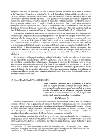comparada con la de los pulmones. Lo que se requiere en estas disciplinas es un análisis sistémico
de la “Sociósfera, Tecnósfera y Noósfera” es decir de la totalidad de las unidades sociales, sus es-
tructuras, sus comportamientos, sus productos como artefactos o tecnologías, sistemas de creencias y
pensamientos existente en todo el planeta. Dado que las ciencias organizacionales no disponen del
instrumental conceptual de pensar en término de Sociósfera se hace necesario considerar las interac-
ciones y simbiotizaciones entre el complejo de esferas planetarias. Por ejemplo, no se cuenta con
conceptualizaciones apropiadas para explicar la interconectividad y simbiotización entre Geósfera,
Hidrósfera, Cryósfera, Biósfera y Atmósfera, Sociósfera, Tecnósfera y Noósfera desde un punto de
vista de la dinámica evolucionaria (Nodo V y Taxonomía bibliográfica 2, 4, 5 y 7 en interfase).
     Los teólogos están mejor dotados que los científicos sociales en este asunto. Las religiones uni-
versales hacen siempre sus enfoques desde el punto de vista de la Sociósfera proveyendo una escato-
logía que salta las barreras de los procesos temporales al definir la eternidad recurrente y el punto
omega. La concepción de Kalpa en la India Clásica, un día en la vida de Brahma, es un buen ejem-
plo. Consiste en cuatro mil millones de años que comienza y termina con la creación y la evolución
de la misma, pasando todo el universo a ser reabsorbido con todas sus criaturas por el absoluto (Ne-
edham, 1966). El Taoísmo contiene conceptos de un orden natural en evolución permanente. Los
cristianos del Medioevo como los Babilonios y Griegos tuvieron un concepto de la evolución más
modesto al contemplar el drama humano repetirse en un ciclo de 36.000 años, el “Gran Año” de los
babilonios.
    En este siglo el biólogo-paleontólogo y teólogo Teilhard de Chardin ha producido el mayor cam-
bio que han sufrido las escatologías anteriores y antiguas. Esta se sitúa más cerca de la necesidad de
los científicos socioculturales evolucionarios. Introduce el concepto de Noósfera como la red de
pensamiento fosforescente que envuelve a la tierra, la que producirá un aumento en la conciencia-
ción de todo el planeta hasta llegar al punto que todo el globo será consciente y por lo tanto el mismo
cuerpo de Cristo. La tierra adquirirá un alma. El proceso continuará a través de todo el universo
hasta alcanzar el encuentro de todas las conciencias en el punto Omega, una síntesis de elementos al-
tamente diferenciados en uno.7


LA DINAMICA DE LA EVOLUCION SOCIAL
                                              De la Economía a las leyes de la Psiquiatría, a la educa-
                                              ción las ciencias sociales humanas descansan ahora so-
                                              bre una poderosa base conceptual desarrollada gracias al
                                              estudio cibernético de los altamente complejos sistemas
                                              observadores o autoconcientes, esto es, en la explicación
                                              biológica de nuestra naturaleza cognoscitiva.
                                                              Rolf Behneke C.
    Las leyes que gobiernan la evolución de los sistemas naturales rigen también para las sociedades
humanas. Dichas leyes no prescriben el curso del desarrollo evolucionado, sino que se concretan
meramente a expresar una serie de reglas que circunscriben las posibilidades del fenómeno evolutivo
en dichas sociedades y el protagonismo de los elementos en juego de las mismas. Así como la evo-
lución biológica se atribuye a la evolución del Cosmos, la evolución sociocultural se considera al-
canzada mediante el protagonismo del Homo Sapiens en su propia evolución.
    Las sociedades humanas siguen las leyes generales que gobiernan la evolución de los sistemas
complejos que existen en la Biósfera, dentro de los límites creados por el hombre mismo, tales como
valores, sentimientos, hábitos y costumbres. Pero las sociedades humanas siguen dichas leyes en su

7
  (T. de Chardin, 1959, Danah Zohar and Ian Marshall, The Quantum Society – 1993, Blommsbury Press - London;
Fritjof Capra, Belonging to the Universe -1992, Penguin Books, London; Menas Kafatos and Rober Nadeau, The Con-
scious Universe - 1990, Springer-Verlag, USA; además Taxonomía bibliográfica 7).
 