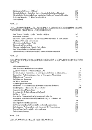 Lenguajes y la Génesis del Poder                                             229
   Ecología Cultural. ¡lacia Una Nueva Ciencia de la Cultura Planetaria         232
   Ciencia Gaia, Dinámica Política, Ideologías, Ecología Cultural e Identidad   236
   Política y Nooética. El Salto Paradigmático                                  239
   Conclusiones                                                                 243

NODO XI

HACIA UNA MACRODINÁMICA PLANETARIA: LA CRISIS DE LOS SISTEMAS ORGANI-
ZACIONALES GLOBALES Y LA DE SUS LÍDERES

   La Crisis del Derecho y de las Ciencias Políticas                            247
   El Nuevo Ciudadano                                                           250
   La Nueva Visión Científica y el Proceso de Obsolescencia en las Ciencias
   Jurídicas, Políticas y Económicas                                            252
   Obsolescencia Política y Poder                                               254
   Economía y Ciencia Gaia                                                      257
   Obsolescencia Política, Ciencia Gaia y Poder                                 260
   La Crisis de la Economía Tradicional                                         263
   Ciencia Jurídico-Político-Económica y Ecodinámica Planetaria                 266

NODO XII

EL NUEVO CIUDADANO PLANETARIO: EDUCACIÓN Y NUEVA ECONOMÍA DEL CONO-
CIMIENTO

   Abismo Generacional                                                                273
   La Crisis de los Sistemas Educacionales                                            276
   ¿Qué es Educación a finales del Siglo XX?                                          278
   De la Educación Tradicional a la Concepción Sistémica en Educación ....            281
   Educación y Profesionalización Bajo la Concepción Mecanicista                      282
   El Cambio de Perspectiva                                                           284
   La Educación Sistémica                                                             284
   La Teoría Sistémica                                                                285
   Los Presupuestos Básicos                                                           287
   Parámetros Modelizadores del Sistema Educacional Sistémico                         289
   Los Programas o Taxonomía de los Saberes                                           290
   Organización del Aprendizaje                                                 292
   Investigación, Trabajo e Integración Social                                  292
   La Nueva Paideia                                                             293
   Educación, Obsolescencia, Crecimiento y Evolución                            296
   El Nuevo Ciudadano Planetario, la Educación y la Economía del
   Conocimiento                                                                 298
   La Responsabilidad Educacional                                               299
   La Universalidad de la Crisis de los Sistema Educacionales                   301
   La Educación Postcapitalista en la Economía del Conocimiento                 302
   Educación en las Sociedades Informatizadas                                   305
   Qué es conocimiento                                                          305

NODO XIII

CONSIDERACIONES FINALES Y JUSTIFICACIONES
 