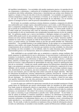 del equilibrio termodinámico. Las sociedades sólo pueden mantenerse gracias a la reproducción de
sus componentes o subsistemas, y replicación de la totalidad de interrelaciones e interacciones que
se producen entre dichos subsistemas, interacciones e interrelaciones que actúan como dinámica in-
tegrativa y siempre en busca de más altos niveles de complejidad. Las sociedades son organismos o
sistemas autopoiéticos, es decir que se mantienen a sí mismas, no en virtud de un equilibrio mecáni-
co, sino que lo hacen debido al flujo de energía proveniente de sus individuos y de sus recursos,
quienes se encargan de llevar a cabo los procesos autocatalíticos en todos los subsistemas.
     De tal modo, las sociedades constituyen sistemas dinámicos complejos, compuestos de subsiste-
mas multiestables pero siempre sujetos a desestabilizaciones y por lo tanto, a sufrir bifurcaciones, es
decir a comportarse autopoiéticamente. Tal es el paso de la familia extensa al de la familia nuclear,
que no pierde las características biológicas reproductivas, no obstante. Lo mismo puede suceder en
el orden creado por convenciones tales como las estructuras económicas y los sistemas culturales,
los que pueden no sólo ser transformados sino reemplazados buscando mayores niveles de compleji-
dad. Los gobiernos pueden caer y nuevos movimientos e ideologías emergen en la superficie. Un
cambio súbito puede ocurrir en una sociedad como consecuencia de una autopoiesis o hiperciclo. En
términos de teoría sistémica dinámica, toda sociedad contiene lo que se llama “atractores estables”,
mediante los cuales éstas se aseguran un orden de funcionamiento. Cuando estos atractores desapa-
recen o se tornan caóticos, las sociedades entran en una fase que puede preludiar una “bifurcación
catastrófica”. Una sociedad humana es una entidad dinámica, la que aunque en su comportamiento
aparezca como estable, está siempre fluctuando alrededor de determinadas leyes o convenciones, los
comportamientos de sus miembros, las relaciones que mantiene con otras sociedades, las selecciones
que entreteje con otras sociedades y con el ambiente, todos los cuales funcionan como “atractores”,
manteniéndola gracias a sus fluctuaciones, dentro de su dinámica sistémica (Ver Nodo IV).
     Toda estabilidad en una sociedad indica que su autopoiesis es operativa, porque mediante ella
puede asegurarse la reproducción de nuevos subsistemas, el rejuvenecimiento u optimización de los
existentes, la circulación y empleo de toda clase de recursos. Una sociedad entra en estado de ines-
tabilidad cuando alguno de sus subsistemas se hipertrofia, como por ejemplo: ejércitos y sindicatos,
banca, industria, no dando lugar a nuevos subsistemas o debilitando otros al punto de que la redistri-
bución de recursos y aprovechamiento de oportunidades de todo tipo, trastoca la optimización diná-
mica de su crecimiento. Cuando esto sucede, pueden aparecer las bifurcaciones catastróficas dando
lugar a una autopoiesis que puede indicar un nuevo camino de revitalización y superación de la ines-
tabilidad, o de lo contrario, se sumirá en el caos, postergándose, sólo en el tiempo, mediante estagna-
ción, desalentando así la emergencia, una nueva autopoiesis. Los subsistemas sociales son maneja-
dos por seres humanos, pero no están bajo total control consciente de ningún individuo. Más bien,
los subsistemas de producción, consumo, administración y gobierno, funcionan de. acuerdo a reglas
y procedimientos creados por los miembros de la sociedad a través de muchas generaciones, sosteni-
dos por ideologías. Los individuos contribuyen muy poco a la creación y control de esas reglas.
Aun aquellos instalados en las más altas posiciones encuentran su libertad de acción circunscritas
por sus mismas posiciones dentro del sistema decisorio.
     La suma de reglas que codifican las operaciones esenciales de una sociedad constituyen el fondo
común básico de información que poseen colectivamente todos los miembros de dicha sociedad.
Este fondo común de información colectiva es equivalente a la cultura de la sociedad cuando dicha
cultura es definida en sentido amplio. Ello incluye los modos característicos de todas las conductas
humanas y no meramente la “alta cultura” de la ciencia, la tecnología, el arte y la religión a través de
los cuales se concretiza, lo que erróneamente se percibe como “poder personal”. Si este fondo co-
mún de cultura así definido, se mantiene actualizado y operativo, los subsistemas de producción y
consumo funcionarán adecuadamente consolidando a la sociedad total en su medio. Todos los flujos
esenciales realimentan a los subsistemas básicos, que a su vez tenderán a crecer y diversificarse de
modo reproductivo, y sus miembros se sentirán en armonía unos con otros y en balance con el am-
biente. De otro modo, si todos los miembros no mantienen al día ese fondo de información colectiva
en todos sus subsistemas, la sociedad se torna inestable, a punto de bifurcaciones múltiples, que pue-
 