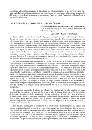 al punto de entender la dinámica de la sociedad en que estamos inmersos, la que hoy se presenta pla-
netarizada, habremos llegado ha adquirir una comprensión del significado coherente de la evolución
del universo, con el cual nosotros coevolucionamos (Tener en cuenta Taxonomía bibliográfica 6 y
sus interfases internas).


LAS SOCIEDADES SON ORGANISMOS SUPRABIOLÓGICOS
                                          Lo individual tiende a universalizarse. Lo universal tien-
                                          de a individualizarse, y así desde ambas direcciones el
                                          todo se ve enriquecido.
                                                          Jan Smith – Holismo y Evolución
     Las sociedades como sistemas suprabiológicos relativamente simples, evolucionan y se desarro-
llan de una manera un tanto borrosa y aparentemente desordenada. Sin embargo si aplicamos los
axiomas que rigen el proceso evolutivo, a un período lo suficientemente largo, no sólo podemos per-
cibir las modalidades históricas sino que éstas son consistentes con la dirección de la dinámica de la
evolución de la vida en la Biosfera, como también la evolución de la materia y del Cosmos. Las
pautas indicadas en los axiomas evolucionarios son progresivas no lineales. Sólo en los tiempos do-
minados por el pensamiento mecanicista reduccionista, se ha considerado a la evolución social como
un proceso lineal. La forma progresiva en que evoluciona la sociedad no es continua ni suave. Se
produce a veces con procesos regresivos no predeterminados. Las sociedades representan el ejem-
plar más ilustrativo de lo que hoy se conoce como ciencia de la complejidad. Son sistemas comple-
jos, sujetas a permanentes cambios reorganizativos.
     En sus distintas fases la evolución sigue su camino con diferentes velocidades, y su motor es la
creatividad que en último término, es siempre una tecnología como se concibe hoy en día, en el más
amplio sentido de instrumentalidad denominada como “software” y “hardware” en el mundo anglo-
sajón. Con este criterio se clasifica la Taxonomía bibliográfica 4. Toda creación en definitiva, es de
alguna manera un producto con implicaciones tecnológicas, aun en la más estricta visualización de
los contenidos paradigmáticos o artísticos. En definitiva toda creación es un producto de factura hu-
mana. Una innovación tecnológica no es sólo la invención de una herramienta sino también la am-
pliación de la imaginación y la transformación del sentido común. Uno de los mayores logros tecno-
lógicos en el tiempo ha consistido en transformar el sentido de lo sobrenatural en natural, los mitos
en modelos de acción. Por ejemplo, el manejo del fuego y mucho más tarde el del vuelo espacial.
Transformar lo impensable en algo normal y cotidiano, como la transmisión instantánea para los sen-
tidos del sonido y de la imagen a través de la distancia, por vía de los satélites u otros artefactos, en
tiempo real.
    La tecnología siempre ha desafiado los valores y las prácticas en uso y ha sacudido las bases
mismas de las instituciones con su aparición, desde la edad de piedra. Cada invención sin perjuicio
de la rigidez de cada período ha introducido cambios cualitativos. Logros tales como la invención
de la escritura y luego la imprenta, produjeron aceleraciones sin precedentes. Copérnico, Tycho
Brae, Kepler, Bacon, Galileo, Bruno, Locke y Newton, condujeron a liberar la ciencia del dogma
medieval impulsando la transformación de Europa, que fue desplazada de su estabilidad clásica y
lanzada a un futuro incierto.
    Esta moderna ciencia, con su insistencia en la observación y la experimentación, produjo una
imagen aséptica del mundo y cambió la cosmovisión, aunque en forma simplista. Con su concep-
ción mecanicista probó ser tremendamente eficaz para aplicaciones prácticas. Ella dio lugar a la pri-
mera revolución industrial. A su turno, las ciencias autónomas lograron arrancar los secretos del
vientre mismo de la naturaleza y transformar a ésta en un fin para propósitos humanos, dando lugar a
incontables Ingenierías. Tan sólo una nueva tecnología como la electrónica ha impulsado la ola de
revoluciones a la que asistimos a diario en los múltiples dominios de la actividad humana.
 