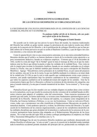 NODO IX


                               LA OBSOLESCENCIA GLOBALIZADA
                DE LAS CIENCIAS SOCIOPOLÍTICAS Y ORGANIZACIONALES


LA NECESIDAD DE UNA NUEVA EPISTEMOLOGÍA EN EL CONTEXTO DE LAS CIENCIAS
JURÍDICAS, POLÍTICAS Y ECONÓMICAS
                                          No podemos hablar del fin de la historia, sólo nos pode-
                                          mos referir al fin de las historias.
                                                         ILSA Prigogine & Isabel Stender
     De acuerdo con la visión que nos provee la nueva física del mundo, las maneras tradicionales
del filosofar han sufrido un golpe mortal, aunque la advertencia de esto todavía resulta muy difícil
por parte de la mayoría de los filósofos, y de la proliferación de enfoques filosóficos que no han po-
dido zafarse de la forma pervasiva en que se oculta el Dualismo Científico, y que da lugar a las cien-
cias naturales y a las ciencias del espíritu.
     Como lo apunta Koyré, ésto es una consecuencia cartesiana, no es una mera curiosidad histórica.
Descartes declara que él arribó a su famoso dualismo a través de la revelación como oposición a su
puro razonamiento deductivo, basado en evidencias empíricas. Comenta que el 10 de diciembre de
1642, recibió la visita del ángel “de la Verdad” quien le traía el mensaje de Dios en el que las mate-
máticas eran las llaves que abrían la puerta a todas las verdades de la realidad física. Esta visita no
sólo lo inspiró para inventar la Geometría Analítica, basada en sus estudios realizados en el colegio
Jesuita La Fleche, sino que lo habilitó también para formular una nueva concepción del Dualismo
Metafísico. Agrega: “Descubrimos ciertos principios de la realidad física, no por causa del prejuicio
de los sentidos, sino por la luz de la razón, la que nos hablilla mediante la evidencia a no tener duda
de la verdad (cita 23-120) ya que lo real es todo aquello que verdaderamente existe como externo a
nosotros, esto puede representarse bajo los términos cuantitativos de las matemáticas”. Concluye
que todos los aspectos cualitativos de la realidad provienen del engaño de los sentidos. Esta fue la
consecuencia lógica que llevó a Descartes a afirmar la existencia de dos dominios de categorías, una
para el mundo material y la otra pan el mundo inmaterial de las ideas: “la res extensa” y “la res cogi-
tante”.
     Puntualiza Koyré que los dos mundos con sus verdades dispares no podían darse como existen-
tes en la naturaleza, con lo que resultó la construcción de dos versiones de la realidad basada en dife-
rentes criterios para adquirir el verdadero valor del conocimiento. Estas creencias terminaron por
permitir que más tarde, en forma inadvertida, se tuvieran como fundamentos epistemológicos para el
desarrollo de la filosofía. Dentro de las Ciencias del espíritu, va a alojarse como integradora de la
Filosofía, las Ciencias Jurídicas y Políticas, y a su vez, las Económicas. Como se verá con el Positi-
vismo, todas van a incorporarse con afán cientificista al Reduccionismo Mecanicista sin perder la
naturaleza dualista. Como podemos apreciar y evaluar, las diferentes teorías del Derecho y la expli-
cación de los fenómenos de las ciencias organizacionales, a pesar de los variadísimos desarrollos de
las múltiples disciplinas que giran alrededor de la naturaleza y explicación de los procesos de la con-
vivencia, permanecen hasta nuestros días atrapadas en el Reduccionismo Mecanicista de las leyes
eternas. No se han movido del siglo XIX en cuanto a enfoque paradigmático (Compárese con Nodo
VIII y Taxonomía bibliográfica 4 en interfase con 2 y 7).
    Martín Heidegger fue de uno los primeros filósofos modernos que confrontó, denunciando este
dilema filosófico al afirmar que: “el uno es todo” y que en el corazón de la dualidad estaba instalado
toda la metafísica occidental girando alrededor del principio del ser, produciendo sus múltiples alie-
 