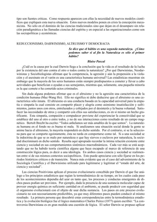 tipo son fuentes criticas. Como respuesta aparecen con ellas la necesidad de nuevos modelos cientí-
ficos que expliquen esta nueva situación. Estos nuevos modelos ponen en crisis la concepción meca-
nicista. No sólo en el dominio de las ciencias tradicionales sino que dejan en el desamparo sin rela-
ción paradigmática a las llamadas ciencias del espíritu y en especial a las organizacionales como son
las sociopolíticas y económicas.


REDUCCIONISMO, DARWINISMO, ALTRUISMO Y DEMOCRACIA
                                         Se dice que el hábito es una segunda naturaleza. ¿Cómo
                                         podemos saber si al fin la Naturaleza es sólo el primer
                                         hábito?
                                                        Blaise Pascal
     ¿Cuál es la causa por la cual Darwin llega a la conclusión que la vida es el resultado de la lucha
por la existencia del uno contra el otro o todos contra la naturaleza? ¿Por qué Darwinistas, Neodar-
winistas y Sociobiologistas afirman que la competencia, la agresión y aún la propensión a la viola-
ción y el asesinato en el varón es una característica humana universal? Las estadísticas muestran sin
embargo que la mayoría de los seres humanos están siempre predispuestos a cometer y llevar a cabo
actividades que benefician o ayudan a sus semejantes, mientras que, solamente, una pequeña minoría
es la que comete o ha cometido actos criminales.
     Sin duda alguna podemos afirmar que es el altruismo y no la agresión una característica de la
condición humana (Mac-Wang Ho). Ello no significa ni debe deducirse que el altruismo es una ca-
racterística sólo innata. El altruismo es una conducta basada en la capacidad universal para la empa-
tía o simpatía la cual consiste en compartir placer y alegría como asimismo insatisfacción y sufri-
mientos, juntos unos con otros, entrelazados y cobijados por el desinterés y la buena voluntad. Satis-
facer las necesidades de otros y compartir con ellos sus satisfacciones, es en sí mismo un hecho gra-
tificante. Esta simpatía, compasión o compadecer proviene del experienciar la conectividad que se
establece del uno al otro o entre todos, y no de sus interacciones como resultado de un campo mag-
nético. Bertolt Brecht ha escrito: “Todos anhelamos ser más amables de lo que somos”. La naturale-
za humana en el fondo no es buena ni mala. Si analizamos una situación social donde la gente se
anime hacia el altruismo, la mayoría responderá en dicho sentido. Por el contrario, si se la seleccio-
na para que se comporte egoístamente, ésta no tarda en comportarse como tal. Si a una sociedad se
la indoctrina de que se es malo por naturaleza o que hay siervos o esclavos por naturaleza, la socie-
dad discriminará en dicho sentido. Resulta aquí apropiado recordar la íntima relación existente entre
ciencia y sociedad en sus comportamientos sistémicos macrodinámicos. Cada vez más se está acep-
tando que no ha habido teoría científica alguna que haya escapado al marco de referencia de una
construcción lógica pura, es decir a una ideología. En ambos casos ciencia y sociedad se realimen-
tan entre sí de sus mismos contextos sociopolíticos. Esto puede apreciarse con sólo fijarse en los pe-
ríodos históricos críticos o de transición. Nunca más evidente que en el caso del advenimiento de la
Sociología Científica y el Darwinismo utilizado para legitimarse y legitimar el “estado del arte, de
ciencia y sociedad”.
     Las ciencias Positivistas aplican el proceso evolucionario concebido por Darwin el que fue aná-
logo a los principios estadísticos que regían la termodinámica de su tiempo, en los cuales cada paso
de los acontecimientos dependía del azar en tanto que, los procesos y conductas emergentes de di-
chos pasos podían ser previstos. Por ejemplo, dada la presencia de una sustancia molecular capaz de
proveer energía química en suficiente cantidad en el ambiente, se puede predecir con seguridad que
el organismo evolucionará con el objeto de usar dicha sustancia. Los pasos en este proceso evolu-
cionario no son necesariamente predictibles, ya que muy diferentes pasos pueden conducir al mismo
resultado. La primera persona que descubrió estas correspondencias entre la termodinámica estadís-
tica y la evolución biológica fue el lógico matemático Charles Peirce (1877) quien escribió: “La con-
troversia Darwiniana es en gran medida una cuestión de lógica. El señor Darwin se propuso aplicar
 