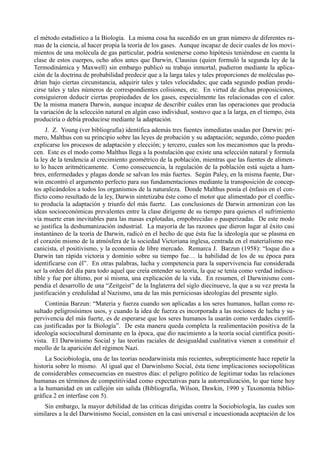 el método estadístico a la Biología. La misma cosa ha sucedido en un gran número de diferentes ra-
mas de la ciencia, al hacer propia la teoría de los gases. Aunque incapaz de decir cuales de los movi-
mientos de una molécula de gas particular, podría sostenerse como hipótesis teniéndose en cuenta la
clase de estos cuerpos, ocho años antes que Darwin, Clausius (quien formuló la segunda ley de la
Termodinámica y Maxwell) sin embargo publicó su trabajo inmortal, pudieron mediante la aplica-
ción de la doctrina de probabilidad predecir que a la larga tales y tales proporciones de moléculas po-
drían bajo ciertas circunstancia, adquirir tales y tales velocidades; que cada segundo podían produ-
cirse tales y tales números de correspondientes colisiones, etc. En virtud de dichas proposiciones,
consiguieron deducir ciertas propiedades de los gases, especialmente las relacionadas con el calor.
De la misma manera Darwin, aunque incapaz de describir cuáles eran las operaciones que producía
la variación de la selección natural en algún caso individual, sostuvo que a la larga, en el tiempo, ésta
produciría o debía producirse mediante la adaptación.
     J. Z. Young (ver bibliografía) identifica además tres fuentes inmediatas usadas por Darwin: pri-
mero, Malthus con su principio sobre las leyes de probación y su adaptación; segundo, cómo pueden
explicarse los procesos de adaptación y elección; y tercero, cuales son los mecanismos que la produ-
cen. Este es el modo como Malthus llega a la postulación que existe una selección natural y formula
la ley de la tendencia al crecimiento geométrico de la población, mientras que las fuentes de alimen-
to lo hacen aritméticamente. Como consecuencia, la regulación de la población está sujeta a ham-
bres, enfermedades y plagas donde se salvan los más fuertes. Según Paley, en la misma fuente, Dar-
win encontró el argumento perfecto para sus fundamentaciones mediante la transposición de concep-
tos aplicándolos a todos los organismos de la naturaleza. Donde Malthus ponía el énfasis en el con-
flicto como resultado de la ley, Darwin sintetizaba éste como el motor que alimentado por el conflic-
to producía la adaptación y triunfo del más fuerte. Las conclusiones de Darwin armonizan con las
ideas socioeconómicas prevalentes entre la clase dirigente de su tiempo para quienes el sufrimiento
vía muerte eran inevitables para las masas explotadas, empobrecidas o pauperizadas. De este modo
se justifica la deshumanización industrial. La mayoría de las razones que dieron lugar al éxito casi
instantáneo de la teoría de Darwin, radicó en el hecho de que ésta fue la ideología que se plasma en
el corazón mismo de la atmósfera de la sociedad Victoriana inglesa, centrada en el materialismo me-
canicista, el positivismo, y la economía de libre mercado. Remarca J. Barzun (1958): “loque dio a
Darwin tan rápida victoria y dominio sobre su tiempo fue… la habilidad de los de su época para
identificarse con él”. En otras palabras, lucha y competencia para la supervivencia fue considerada
ser la orden del día para todo aquel que creía entender su teoría, la que se tenía como verdad indiscu-
tible y fue por último, por sí misma, una explicación de la vida. En resumen, el Darwinismo com-
pendia el desarrollo de una “Zeitgeist” de la Inglaterra del siglo diecinueve, la que a su vez presta la
justificación y credulidad al Nazismo, una de las más perniciosas ideologías del presente siglo.
     Continúa Barzun: “Materia y fuerza cuando son aplicadas a los seres humanos, hallan como re-
sultado peligrosísimos usos, y cuando la idea de fuerza es incorporada a las nociones de lucha y su-
pervivencia del más fuerte, es de esperarse que los seres humanos la usarán como verdades científi-
cas justificadas por la Biología”. De esta manera queda completa la realimentación positiva de la
ideología sociocultural dominante en la época, que dio nacimiento a la teoría social científica positi-
vista. El Darwinismo Social y las teorías raciales de desigualdad cualitativa vienen a constituir el
meollo de la aparición del régimen Nazi.
     La Sociobiología, una de las teorías neodarwinista más recientes, subrepticimente hace repetir la
historia sobre lo mismo. Al igual que el Darwinlsmo Social, ésta tiene implicaciones sociopolíticas
de considerables consecuencias en nuestros días: el peligro político de legitimar todas las relaciones
humanas en términos de competitividad como expectativas para la autorrealización, lo que tiene hoy
a la humanidad en un callejón sin salida (Bibliografía, Wilson, Dawkin, 1990 y Taxonomía biblio-
gráfica 2 en interfase con 5).
    Sin embargo, la mayor debilidad de las criticas dirigidas contra la Sociobiología, las cuales son
similares a la del Darwinismo Social, consisten en la casi universal e incuestionada aceptación de los
 