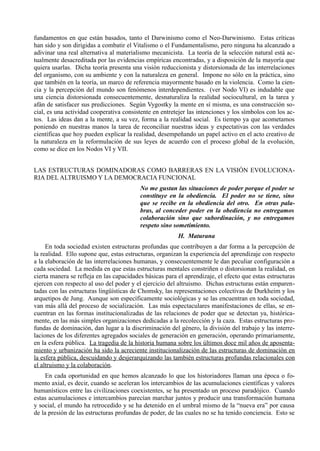 fundamentos en que están basados, tanto el Darwinismo como el Neo-Darwinismo. Estas críticas
han sido y son dirigidas a combatir el Vitalismo o el Fundamentalismo, pero ninguna ha alcanzado a
adivinar una real alternativa al materialismo mecanicista. La teoría de la selección natural está ac-
tualmente desacreditada por las evidencias empíricas encontradas, y a disposición de la mayoría que
quiera usarlas. Dicha teoría presenta una visión reduccionista y distorsionada de las interrelaciones
del organismo, con su ambiente y con la naturaleza en general. Impone no sólo en la práctica, sino
que también en la teoría, un marco de referencia mayormente basado en la violencia. Como la cien-
cia y la percepción del mundo son fenómenos interdependientes. (ver Nodo VI) es indudable que
una ciencia distorsionada consecuentemente, desnaturaliza la realidad sociocultural, en la tarea y
afán de satisfacer sus predicciones. Según Vygostky la mente en sí misma, es una construcción so-
cial, es una actividad cooperativa consistente en entretejer las intenciones y los símbolos con los ac-
tos. Las ideas dan a la mente, a su vez, forma a la realidad social. Es tiempo ya que acometamos
poniendo en nuestras manos la tarea de reconciliar nuestras ideas y expectativas con las verdades
científicas que hoy pueden explicar la realidad, desempeñando un papel activo en el acto creativo de
la naturaleza en la reformulación de sus leyes de acuerdo con el proceso global de la evolución,
como se dice en los Nodos VI y VII.


LAS ESTRUCTURAS DOMINADORAS COMO BARRERAS EN LA VISIÓN EVOLUCIONA-
RIA DEL ALTRUISMO Y LA DEMOCRACIA FUNCIONAL
                                          No me gustan las situaciones de poder porque el poder se
                                          constituye en la obediencia. El poder no se tiene, sino
                                          que se recibe en la obediencia del otro. En otras pala-
                                          bras, al conceder poder en la obediencia no entregamos
                                          colaboración sino que subordinación, y no entregamos
                                          respeto sino sometimiento.
                                                         H. Maturana
     En toda sociedad existen estructuras profundas que contribuyen a dar forma a la percepción de
la realidad. Ello supone que, estas estructuras, organizan la experiencia del aprendizaje con respecto
a la elaboración de las interrelaciones humanas, y consecuentemente le dan peculiar configuración a
cada sociedad. La medida en que estas estructuras mentales constriñen o distorsionan la realidad, en
cierta manera se refleja en las capacidades básicas para el aprendizaje, el efecto que estas estructuras
ejercen con respecto al uso del poder y el ejercicio del altruismo. Dichas estructuras están emparen-
tadas con las estructuras lingüísticas de Chomsky, las representaciones colectivas de Durkheim y los
arquetipos de Jung. Aunque son específicamente sociológicas y se las encuentran en toda sociedad,
van más allá del proceso de socialización. Las más espectaculares manifestaciones de ellas, se en-
cuentran en las formas institucionalizadas de las relaciones de poder que se detectan ya, histórica-
mente, en las más simples organizaciones dedicadas a la recolección y la caza. Estas estructuras pro-
fundas de dominación, dan lugar a la discriminación del género, la división del trabajo y las interre-
laciones de los diferentes agregados sociales de generación en generación, operando primariamente,
en la esfera pública. La tragedia de la historia humana sobre los últimos doce mil años de aposenta-
miento y urbanización ha sido la acreciente institucionalización de las estructuras de dominación en
la esfera pública, descuidando y desjerarquizando las también estructuras profundas relacionales con
el altruismo y la colaboración.
     En cada oportunidad en que hemos alcanzado lo que los historiadores llaman una época o fo-
mento axial, es decir, cuando se aceleran los intercambios de las acumulaciones científicas y valores
humanísticos entre las civilizaciones coexistentes, se ha presentado un proceso paradójico. Cuando
estas acumulaciones e intercambios parecían marchar juntos y producir una transformación humana
y social, el mundo ha retrocedido y se ha detenido en el umbral mismo de la “nueva era” por causa
de la presión de las estructuras profundas de poder, de las cuales no se ha tenido conciencia. Esto se
 