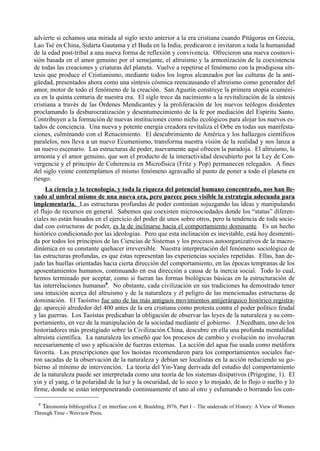 advierte si echamos una mirada al siglo sexto anterior a la era cristiana cuando Pitágoras en Grecia,
Lao Tsé en China, Sidarta Gautama y el Buda en la India, predicaron e invitaron a toda la humanidad
de la edad post-tribal a una nueva forma de reflexión y convivencia. Ofrecieron una nueva cosmovi-
sión basada en el amor genuino por el semejante, el altruismo y la armonización de la coexistencia
de todas las creaciones y criaturas del planeta. Vuelve a repetirse el fenómeno con la prodigiosa sín-
tesis que produce el Cristianismo, mediante todos los logros alcanzados por las culturas de la anti-
güedad, presentados ahora como una síntesis cósmica reencausando el altruismo como generador del
amor, motor de todo el fenómeno de la creación. San Agustín construye la primera utopía ecuméni-
ca en la quinta centuria de nuestra era. El siglo trece da nacimiento a la revitalización de la síntesis
cristiana a través de las Órdenes Mendicantes y la proliferación de los nuevos teólogos disidentes
proclamando la desburocratización y desentumecimiento de la fe por mediación del Espíritu Santo.
Contribuyen a la formación de nuevas instituciones como nicho ecológicos para alojar los nuevos es-
tados de conciencia. Una nueva y potente energía creadora revitaliza el Orbe en todas sus manifesta-
ciones, culminando con el Renacimiento. El descubrimiento de América y los hallazgos científicos
paralelos, nos lleva a un nuevo Ecumenismo, transforma nuestra visión de la realidad y nos lanza a
un nuevo escenario. Las estructuras de poder, nuevamente aquí ofrecen la paradoja. El altruismo, la
armonía y el amor genuino, que son el producto de la interactividad descubierto por la Ley de Con-
vergencia y el principio de Coherencia en Microfísica (Fritz y Pop) permanecen relegados. A fines
del siglo veinte contemplamos el mismo fenómeno agravadlo al punto de poner a todo el planeta en
riesgo.
     La ciencia y la tecnología, y toda la riqueza del potencial humano concentrado, nos han lle-
vado al umbral mismo de una nueva era, pero parece poco visible la estrategia adecuada para
implementarla. Las estructuras profundas de poder continúan sojuzgando las ideas y manipulando
el flujo de recursos en general. Sabemos que coexisten microsociedades donde los “status” diferen-
ciales no están basados en el ejercicio del poder de unos sobre otros, pero la tendencia de toda socie-
dad con estructuras de poder, es la de inclinarse hacia el comportamiento dominante. Es un hecho
histórico condicionado por las ideologías. Pero que esta inclinación es inevitable, está hoy desmenti-
da por todos los principios de las Ciencias de Sistemas y los procesos autoorganizativos de la macro-
dinámica en su constante quehacer irreversible. Nuestra interpretación del fenómeno sociológico de
las estructuras profundas, es que éstas representan las experiencias sociales repetidas. Ellas, han de-
jado las huellas orientadas hacia cierta dirección del comportamiento, en las épocas tempranas de los
aposentamientos humanos, continuando en esa dirección a causa de la inercia social. Todo lo cual,
hemos terminado por aceptar, como si fueran las formas biológicas básicas en la estructuración de
las interrelaciones humanas8. No obstante, cada civilización en sus tradiciones ha demostrado tener
una intuición acerca del altruismo y de la naturaleza y el peligro de las mencionadas estructuras de
dominación. El Taoísmo fue uno de las más antiguos movimientos antijerárquico histórico registra-
do: apareció alrededor del 400 antes de la era cristiana como protesta contra el poder político feudal
y las guerras. Los Taoístas predicaban la obligación de observar las leyes de la naturaleza y su com-
portamiento, en vez de la manipulación de la sociedad mediante el gobierno. J.Needham, uno de los
historiadores más prestigiado sobre la Civilización China, descubre en ella una profunda mentalidad
altruista científica. La naturaleza les enseñó que los procesos de cambio y evolución no involucran
necesariamente el uso y aplicación de fuerzas externas. La acción del agua fue usada como metáfora
favorita. Las prescripciones que los taoístas recomendaron para los comportamientos sociales fue-
ron sacadas de la observación de la naturaleza y debían ser localistas en la acción reduciendo su go-
bierno al mínimo de intervención. La teoría del Yin-Yang derivada del estudio del comportamiento
de la naturaleza puede ser interpretada como una teoría de los sistemas disipativos (Prigogine, 1). El
yin y el yang, o la polaridad de la luz y la oscuridad, de lo seco y lo mojado, de lo flojo o suelto y lo
firme, donde se están interpenetrando continuamente el uno al otro y esfumando o borrando los con-

  8
   Taxonomía bibliográfica 2 en interfase con 4; Boulding, I976, Part I – The underside of History: A View of Women
Through Time - Wesview Press.
 