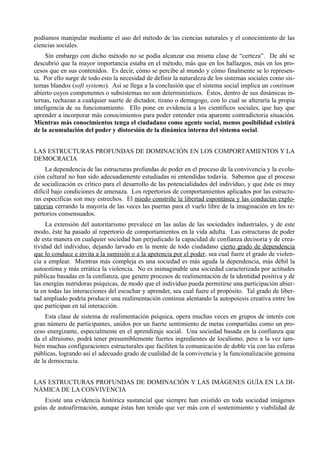 podíamos manipular mediante el uso del método de las ciencias naturales y el conocimiento de las
ciencias sociales.
     Sin embargo con dicho método no se podía alcanzar esa misma clase de “certeza”. De ahí se
descubrió que la mayor importancia estaba en el método, más que en los hallazgos, más en los pro-
cesos que en sus contenidos. Es decir, cómo se percibe al mundo y cómo finalmente se lo represen-
ta. Por ello surge de todo esto la necesidad de definir la naturaleza de los sistemas sociales como sis-
temas blandos (soft systems). Así se llega a la conclusión que el sistema social implica un continum
abierto cuyos componentes o subsistemas no son determinísticos. Éstos, dentro de sus dinámicas in-
ternas, rechazan a cualquier suerte de dictador, tirano o demagogo, con lo cual se alteraría la propia
inteligencia de su funcionamiento. Ello pone en evidencia a los científicos sociales, que hay que
aprender a incorporar más conocimientos para poder entender esta aparente contradictoria situación.
Mientras más conocimientos tenga el ciudadano como agente social, menos posibilidad existirá
de la acumulación del poder y distorsión de la dinámica interna del sistema social.


LAS ESTRUCTURAS PROFUNDAS DE DOMINACIÓN EN LOS COMPORTAMIENTOS Y LA
DEMOCRACIA
     La dependencia de las estructuras profundas de poder en el proceso de la convivencia y la evolu-
ción cultural no han sido adecuadamente estudiadas ni entendidas todavía. Sabemos que el proceso
de socialización es crítico para el desarrollo de las potencialidades del individuo, y que éste es muy
difícil bajo condiciones de amenaza. Los repertorios de comportamientos aplicados por las estructu-
ras especificas son muy estrechos. El miedo constriñe la libertad espontánea y las conductas explo-
ratorias cerrando la mayoría de las veces las puertas para el vuelo libre de la imaginación en los re-
pertorios consensuados.
     La extensión del autoritarismo prevalece en las aulas de las sociedades industriales, y de este
modo, éste ha pasado al repertorio de comportamientos en la vida adulta. Las estructuras de poder
de esta manera en cualquier sociedad han perjudicado la capacidad de confianza decisoria y de crea-
tividad del individuo, dejando larvado en la mente de todo ciudadano cierto grado de dependencia
que lo conduce e invita a la sumisión o a la apetencia por el poder, sea cual fuere el grado de violen-
cia a emplear. Mientras más compleja es una sociedad es más aguda la dependencia, más débil la
autoestima y más errática la violencia. No es inimaginable una sociedad caracterizada por actitudes
públicas basadas en la confianza, que genere procesos de realimentación de la identidad positiva y de
las energías nutridoras psíquicas, de modo que el individuo pueda permitirse una participación abier-
ta en todas las interacciones del escuchar y aprender, sea cual fuere el propósito. Tal grado de liber-
tad ampliado podría producir una realimentación continua alentando la autopoiesis creativa entre los
que participan en tal interacción.
     Esta clase de sistema de realimentación psíquica, opera muchas veces en grupos de interés con
gran número de participantes, unidos por un fuerte sentimiento de metas compartidas como un pro-
ceso energizante, especialmente en el aprendizaje social. Una sociedad basada en la confianza que
da el altruismo, podrá tener presumiblemente fuertes ingredientes de localismo, pero a la vez tam-
bién muchas configuraciones estructurales que faciliten la comunicación de doble vía con las esferas
públicas, logrando así el adecuado grado de cualidad de la convivencia y la funcionalización genuina
de la democracia.


LAS ESTRUCTURAS PROFUNDAS DE DOMINACIÓN Y LAS IMÁGENES GUÍA EN LA DI-
NÁMICA DE LA CONVIVENCIA
    Existe una evidencia histórica sustancial que siempre han existido en toda sociedad imágenes
guías de autoafirmación, aunque éstas han tenido que ver más con el sostenimiento y viabilidad de
 