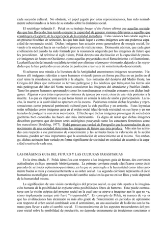 cada sucesión cultural. No obstante, el papel jugado por estas representaciones, han sido normal-
mente subestimadas a la hora de su estudio sobre la dinámica social.
     El sociólogo holandés F. Polak en su trabajo Image of the Future afirma que aquellas socieda-
des que han florecido, han tenido siempre la capacidad de generar visiones diferentes a aquellas que
constituyen el soporte de la experiencia de la realidad inmediata. Estas visiones han estado sujetas a
un proceso histórico de selección, las que han dado lugar a ciertas imágenes con una poderosa capa-
cidad de resonancia social. Dichas imágenes han actuado como generadores de energía social, lle-
vando a la sociedad hacia un verdadero proceso de realizaciones. Demuestra además, que cada gran
civilización del pasado ha sido formada por la resonancia adquirida por las imágenes de futuro que
les precedieron. Al referirse al siglo veinte, Polak detecta una declinación en la capacidad de produ-
cir imágenes de futuro en Occidente, como aquellas proyectadas en el Renacimiento o el iluminismo.
La planificación del mundo socialista terminó por eliminar el proceso visionario, dejando a las socie-
dades que la han padecido en un estado de postración creativa y de sometimiento desorientado.
     Si echamos una mirada a la literatura de la Antigüedad encontramos imágenes recurrentes. Ha-
llamos allí imágenes referidas a seres humanos viviendo juntos en forma pacífica en un jardín en el
cual reina la abundancia, compartirla y la alegría. Los nómadas del desierto del Medio Oeste, los
Griegos del Ática que cultivaron su terreno pedregoso y los nórdicos que trabajaron las tierras aún
más pedregosas del Mar del Norte, todos conocieron las imágenes del abundante y Pacífico Jardín.
Tanto los grupos humanos aposentados como los transhumantes o nómadas contaron con dichas imá-
genes. Algunas veces éstas representan visiones de épocas por venir; otras de una vida posterior a la
muerte. Lo que es importante es que todas tienen en común la idea de unión y participación. La lu-
cha, la muerte o la cautividad no aparecen en la escena. Podríamos rotular dichas leyendas y repre-
sentaciones como potencial patrimonio cultural para la vida pacífica y en armonía. Estas leyendas
están reflejadas como imágenes guía en el orden social ideal de toda sociedad, en sus leyes y en sus
tratados de postguerra con otras sociedades. El hecho que dichas imágenes provengan de sociedades
guerreras bien conocidas las hacen aún más interesantes. Es digno de notar que dichas imágenes
describen guerreros que devienen seres andróginos poseyendo tanto los caracteres femeninos como
los masculinos (Boulding, 1977). Podrá parecer una verdad de Perogrullo que la acumulación de co-
nocimiento de una sociedad determine las imágenes de futuro que ésta produce. Más aún las actitu-
des con respecto a ese patrimonio de conocimiento y las actitudes hacia la valoración de la acción
humana, pueden ser más importantes que la acumulación de conocimiento en sí misma. Sin embar-
go, dichas actitudes han variado en forma significante de sociedad en sociedad de acuerdo a la capa-
cidad creativa de cada una.


LAS IMÁGENES GUIA DEL FUTURO Y LAS CULTURAS PARASITARIAS
     En la obra citada, F. Polak identifica con respecto a las imágenes guía de futuro, dos corrientes
actitudinales cíclicas operando históricamente. La primera corriente puede clasificarse como ciclo
pareado de actitudes optimismo-pesimismo, en la que se contempla a la humanidad como inherente-
mente buena o mala y consecuentemente a su orden social. La segunda corriente representa el ciclo
humanista escatológico con la concepción del cambio social en la que no existe Dios y todo depende
de la humanidad misma.
     La significación de una visión escatológica del proceso social, es que ésta aparta a la imagina-
ción humana de la posibilidad de explorar otras posibilidades libres de barreras. Esto puede contras-
tarse con la visión utópica del proceso social en la cual uno se atreve a imaginar aun lo que no ve,
como implementar aunque esto fuere “irresponsable”. En concepto de Polak, su manera de ver es
que las civilizaciones han alcanzado su más alto grado de florecimiento en períodos de optimismo
con respecto al orden social combinado con el sentimiento, en una asociación de lo divino con lo hu-
mano para llevar a cabo el cambio social. El reconocimiento de los aspectos trascendentes del pro-
ceso social sobre la posibilidad de producirlo, no depende enteramente de intuiciones concientes o
 
