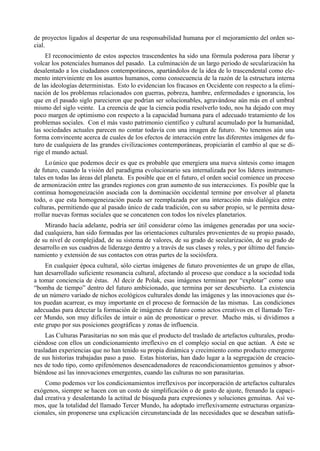 de proyectos ligados al despertar de una responsabilidad humana por el mejoramiento del orden so-
cial.
     El reconocimiento de estos aspectos trascendentes ha sido una fórmula poderosa para liberar y
volcar los potenciales humanos del pasado. La culminación de un largo periodo de secularización ha
desalentado a los ciudadanos contemporáneos, apartándolos de la idea de lo trascendental como ele-
mento interviniente en los asuntos humanos, como consecuencia de la razón de la estructura interna
de las ideologías deterministas. Esto lo evidencian los fracasos en Occidente con respecto a la elimi-
nación de los problemas relacionados con guerras, pobreza, hambre, enfermedades e ignorancia, los
que en el pasado siglo parecieron que podrían ser solucionables, agravándose aún más en el umbral
mismo del siglo veinte. La creencia de que la ciencia podía resolverlo todo, nos ha dejado con muy
poco margen de optimismo con respecto a la capacidad humana para el adecuado tratamiento de los
problemas sociales. Con el más vasto patrimonio científico y cultural acumulado por la humanidad,
las sociedades actuales parecen no contar todavía con una imagen de futuro. No tenemos aún una
forma convincente acerca de cuales de los efectos de interacción entre las diferentes imágenes de fu-
turo de cualquiera de las grandes civilizaciones contemporáneas, propiciarán el cambio al que se di-
rige el mundo actual.
     Lo único que podemos decir es que es probable que emergiera una nueva síntesis como imagen
de futuro, cuando la visión del paradigma evolucionario sea internalizada por los líderes instrumen-
tales en todas las áreas del planeta. Es posible que en el futuro, el orden social comience un proceso
de armonización entre las grandes regiones con gran aumento de sus interacciones. Es posible que la
continua homogeneización asociada con la dominación occidental termine por envolver al planeta
todo, o que esta homogeneización pueda ser reemplazada por una interacción más dialógica entre
culturas, permitiendo que al pasado único de cada tradición, con su sabor propio, se le permita desa-
rrollar nuevas formas sociales que se concatenen con todos los niveles planetarios.
    Mirando hacía adelante, podría ser útil considerar cómo las imágenes generadas por una socie-
dad cualquiera, han sido formadas por las orientaciones culturales provenientes de su propio pasado,
de su nivel de complejidad, de su sistema de valores, de su grado de secularización, de su grado de
desarrollo en sus cuadros de liderazgo dentro y a través de sus clases y roles, y por último del funcio-
namiento y extensión de sus contactos con otras partes de la sociósfera.
     En cualquier época cultural, sólo ciertas imágenes de futuro provenientes de un grupo de ellas,
han desarrollado suficiente resonancia cultural, afectando al proceso que conduce a la sociedad toda
a tomar conciencia de éstas. Al decir de Polak, esas imágenes terminan por “explotar” como una
“bomba de tiempo” dentro del futuro ambicionado, que termina por ser descubierto. La existencia
de un número variado de nichos ecológicos culturales donde las imágenes y las innovaciones que és-
tos puedan acarrear, es muy importante en el proceso de formación de las mismas. Las condiciones
adecuadas para detectar la formación de imágenes de futuro como actos creativos en el llamado Ter-
cer Mundo, son muy difíciles de intuir o aún de pronosticar o prever. Mucho más, si dividimos a
este grupo por sus posiciones geográficas y zonas de influencia.
     Las Culturas Parasitarias no son más que el producto del traslado de artefactos culturales, produ-
ciéndose con ellos un condicionamiento irreflexivo en el complejo social en que actúan. A éste se
trasladan experiencias que no han tenido su propia dinámica y crecimiento como producto emergente
de sus historias trabajadas paso a paso. Estas historias, han dado lugar a la segregación de creacio-
nes de todo tipo, como epifenómenos desencadenadores de reacondicionamientos genuinos y absor-
biéndose así las innovaciones emergentes, cuando las culturas no son parasitarias.
    Como podemos ver los condicionamientos irreflexivos por incorporación de artefactos culturales
exógenos, siempre se hacen con un costo de simplificación o de gasto de ajuste, frenando la capaci-
dad creativa y desalentando la actitud de búsqueda para expresiones y soluciones genuinas. Así ve-
mos, que la totalidad del llamado Tercer Mundo, ha adoptado irreflexivamente estructuras organiza-
cionales, sin proponerse una explicación circunstanciada de las necesidades que se deseaban satisfa-
 