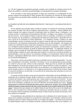 cer. De ahí el gigantesco parasitismo generado, creando como resultado un constante acrecer de hi-
pótesis de conflictos o derroche de potencialidades en la búsqueda de las propias identidades.
     Se ha invertido en toda cultura parasitaria, la lógica del crecimiento y la complejidad, las pro-
puestas exógenas han paralizado los flujos genuinos del crecimiento sin conciliar de manera alguna
las interacciones que podrían haber resultado de un intercambio reflexivo y adopción de artefactos
culturales.


LA INADECUACIÓN DE LOS LÍDERES POLÍTICOS Y SOCIALES Y LAS IMÁGENES DE FU-
TURO
     En los capítulos que preceden hemos tratado de explicar la existencia de estructuras profundas
con respecto al poder, más allá de imágenes representaciones y arquetipos. Hemos hablado de la
brecha existente con respecto al proceso evolucionario entre las ciencias físicas y biológicas, y las
ciencias sociales y el patrimonio del pensamiento filosófico y teológico, con respecto a la escatolo-
gía del Universo. Se ha tratado de llamar la atención sobre la sociósfera, el dominio en el cual los
seres humanos son los portadores y protagonistas del potencial evolucionario y desarrollo del Cos-
mos a través de la Tecnósfera en forma significante. Los científicos sociales y políticos no están
acostumbrados a pensar en términos de tener en cuenta la suma de todos los conocimientos humanos
en interacción y las estructuras institucionales del Planeta como un todo integrado. Son incapaces de
realizar una contribución decisiva para hacer desaparecer las brechas existentes. Los científicos físi-
cos y biológicos tampoco pueden hacerlo, porque sus instrumentos conceptuales, cuando se aplican a
nivel social parecieran introducir un grado de abstracción inapropiado. Es importante destacar, sin
embargo, que el concepto de Tecnósfera, Sociósfera y Noósfera. unidos al de Biósfera e interconec-
tividad, puedan constituir los pasos adecuados para cambiar la visión de las estructuras de poder ins-
titucionalizadas, y más aún remover las estructuras ancladas en el inconsciente colectivos de crudo
dominio y dependencia (Reflexionar sobre la razón de las hipótesis subyacentes que han dado lugar
a la Taxonomía bibliográfica).
     Hasta ahora, sólo ha sido posible interiorizar la realidad social en forma fragmentada. Los estu-
dios contemplando la Sociósfera, Tecnósfera y Noósfera con sus correspondientes procesos disipati-
vos creativos como un todo, todavía no han comenzado. Hasta que esto no suceda será imposible
hacer desaparecer la brecha que separa la micro de la macroevolución en todos sus aspectos, y muy
especialmente el de la coevolución del hombre con la naturaleza, y la canalización de todo su poten-
cial de energía creativa y no destructiva, en el supremo proceso de la evolución del Cosmos, donde
la conciencia antrópica es un derivado, y la creación de las instituciones que estructuran la conviven-
cia, una consecuencia.
     Es sensato el hecho de darse cuenta que las intuiciones relacionadas con las posibilidades de me-
joramiento de la condición humana, donde el altruismo y el amor, han sido motores potentes en la
evolución del hombre y han estado presente más o menos desde el comienzo de la historia. No obs-
tante, poco progreso se ha hecho en los niveles organizacionales. Es verdad que el proceso evolucio-
nario de las sociedades, comparado con otros de la Biósfera son históricamente muy cortos. Nuestra
mente parece no estar bien construida para darse cuenta y apreciar los “tempus” de crecimiento de la
sabiduría humana, aunque pareciera que ésta se hace presente en los tiempos tardíos de la vida indi-
vidual. Intuimos hoy que estamos en el umbral mismo de una Nueva Era como se ha intuido tam-
bién en otros momentos de la historia donde se terminó por retroceder más que en avanzar. Si en
este momento estamos preparados mentalmente desde el fondo mismo de nuestro inconsciente colec-
tivo, todavía no lo sabemos.
    El entendimiento más profundo de las relaciones entre la dinámica de la mente humana y la di-
námica de la realidad sociocultural -la evolución de la Sociósfera y de la Noósfera- abrirá una nueva
perspectiva para las ciencias organizacionales en su sentido más amplio. Una futura teoría acerca de
un mundo humano creativo en continua evolución, conllevará fenómenos tales como cambios y re-
 