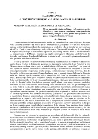 NODO X
                                         MACROMETANOIA:
          LA GRAN TRANSFORMACIÓN Y LA NUEVA IMAGEN DE LA REALIDAD


    ANATOMÍA Y FISIOLOGÍA DE LOS CAMBIOS DE PERSPECTIVA
                                          Pienso que las ideologías políticas y religiosas son teorías
                                          filosóficas, y como tales se constituyen en la apreciación
                                          de la verdad y son por lo tanto, fuente de negación de los
                                          que no comparten la misma creencia.
                                                         H. Maturana
     Los movimientos de horizontes mentales pueden ser tanto científicos como religiosos. Podemos
ver a Descartes aislándose del mundo en que estaba instalado, poniéndolo todo en duda basta alcan-
zar una visión iniciática mediante las matemáticas, y yendo tras ellas a formular un nuevo método
científico. Puede notarse sin embargo, cuán mítico es su Discurso del Método. Al decir de Joseph
Campbell éste constituye el monomito de separación, iniciación y retorno. Tiene la misma estructura
de iniciación que el de Moisés. Se escapa de Egipto como fugitivo. Habiendo tenido la visión del
incendio en el desierto descubre allí la historia oculta de Israel y retorna a Egipto como figura profé-
tica que ha de transformar la historia.
     Moisés y Descartes son culturalmente isomórficos y en cada caso es la desaparición de sus hori-
zontes lo que produce la bifurcación que mueve o desplaza la civilización de un “atractor’ a otro.
Nosotros estamos ahora presenciando y padeciendo otra bifurcación “catastrófica” (ver glosario),
una separación abismal entre la civilización tradicional y la planetarización emergente, la que esta-
mos experimentando y soportando con las drogas, contaminaciones y violencia terrorista. Esta bi-
furcación, es literariamente catastrófica explicada con todo el lenguaje desarrollado por la Dinámica
del Caos. Esto no significa una mala noticia, después de todo “caos” se recompone un nuevo “cos-
mos”. Si nos desplazamos y nos colocamos fuera de las definiciones institucionalizadas sobre la rea-
lidad todavía sostenidas por la universidades burocratizadas o liderazgos tanto políticos como indus-
triales del Estado-Nación, descubrimos un nuevo significado de estos acontecimientos, un distinto
horizonte. En éste avizoramos un nuevo futuro y cómo las cosas serán en él. Lo que ha sido percibi-
do como ruido (y caos) dentro de las instituciones, comienza a transformarse en información cuando
se participa en la cultura planetaria en toda su extensión: esta información nos está prefigurando la
aparición de un nuevo cosmos. Lo que se vio como inestable y aperiódico, comienza a tomar forma
de una nueva geometría de la conducta más compleja y abarcativa. Lo que se consideró desconocido
e incontrolable dentro de una mentalidad abstracta algebraica lineal, ahora se transforma en una ex-
periencia que se corporiza en forma de danzas sin razón aparente, y que puede ser manejada por las
ciencias del Caos y las nuevas matemáticas, para la reorganización y visualización de un nuevo Cos-
mos que responde a las leyes que rigen al Universo evolucionario, recreativo constante y en búsque-
da de mayores niveles de complejidad y trascendencia de las mismas. Toda transición de un estado a
otro suele experienciarse con la visualización que manejamos todavía como una amenaza, y las con-
diciones o situaciones se miran como problemas que requieren o deben ser resueltos a través de una
respuesta institucional.
     Consideremos por ejemplo, la contaminación atmosférica, el síndrome del sida, las catástrofes
termo-nucleares o un colapso económico global. Si en vez de considerar esos fenómenos como ame-
nazas a gobiernos e instituciones, nos preguntamos: ¿qué clase de geometría como imagen de cam-
bio le está dando forma?; ¿y cuál es su conducta?; ¿qué es lo que está apareciendo en los límites de
nuestro entendimiento, en el horizonte entre percepción e imaginación?; ¿cuál en la fase-espacio en-
tre Nación-Estado y Planeta?; ¿qué está pasando entre ambos en una economía electrónica? Nuestro
convencimiento es que las nuevas formas con las que se podrán entender los fenómenos con que nos
 