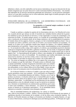 debatimos a diario, son sólo explicables con las nuevas matemáticas, las que nos han provisto de una
distinta imaginería que nos pone fuera de la visión Cartesiana-Galileico-Newtoniana. Una mentali-
dad superadora de un universo mecanicista gobernado por estructuras y no por procesos autoorgani-
zativos es lo que debe conciliarse con la visión tradicional, dando lugar al cambio perceptivo de una
nueva visualización de la realidad.


EVOLUCIÓN ESPACIAL DE LA CONDUCTA. LAS GEOMETRÍAS CULTURALES. LOS
NUEVOS LENGUAJES Y LA GÉNESIS DEL PODER.
                                          La geometría es el material mágico mediante el cual el
                                          mundo fue construido.
                                                          Albert Einstein
     Cuando se analizan y estudian los aportes de los historiadores del arte y los filósofos de la cien-
cia, se puede advertir que subyace en todo el recorrido una verdadera historia cultural de la geome-
tría mediante la cual se ha descrito al universo y se han organizado a su turno las cosmologías y las
estructuras de Poder. El mundo antiguo arcaico, es el mundo de la mentalidad aritmética, de selec-
ción y recolección, de la historia lineal, de los linajes totémicos y de la contabilidad de los graneros.
El mundo clásico de los egipcios, fenicios y griegos es el de la mentalidad algebraica lineal. Este es
un mundo con centro y periferia, con la elite en el Centro y los recursos humanos en la periferia. El
mando en el centro con su especiales sonidos para impartir las órdenes y los símbolos alfabéticos
para interpretarlas en la periferia. Surge el ego como centro, transformándose en dios antropomórfi-
co. Es un mundo de arriba y abajo, de lo superior y lo inferior, una mentalidad causal de lo absoluto
usada por la imaginación para describir y gobernar el entorno. De otro modo, la imaginación alfabé-
tica y algebraica con todas sus representaciones es inconcebible en el mundo arcaico que es sólo de
espacio oral. La funcionalización del poder es difusa y gira alrededor de la solidaridad con fuerte
acento femenino y el culto a la fecundidad. No encontramos aquí tumbas individuales sino la pre-
sencia de los ancestros en una fosa común, como si esta fuera el vientre de
la Gran Madre al cual todos los huesos de la estirpe o de la tribu deben vol-
ver. No existe un lenguaje con alfabeto fijo, ni un espacio fijo con geome-
tría, ni tampoco un ego fijo individual. El mundo arcaico es diferente, tiene
su propia mentalidad, su propia imaginación matemática para cuya aritméti-
ca los problemas se limitan al uno y al dos, lo que es expresado en sus ico-
nos primordiales, en los collares fálicos de la Gran Madre, iconos que pue-
den ser vistos en la estatuaria como los del paleolítico en Dolni Vestonice.
     En el decurso histórico se observa el cambio o giro que sufre la imagi-
nación geométrica como una constante. Así lo advertimos con Pitágoras o
Platón frente a la mentalidad dinámica de Galileo y Newton, con el cual se
produce un proceso e evolución cultural que es inconcebible para los guar-
dianes del mundo clásico de la Iglesia, la que se queda anclada en verdades
absolutas, inamovibles. La dificultad con las articulaciones de una mentali-
dad geométrica a otra, ha radicado siempre en que las narrativas en matemá-
tica y literatura se transformaron en construcciones geométricas que la men-
te tomó como realidades y valores absolutos. Los valores de la mentalidad
arcaica se basaron en el parentesco participativo. En la mentalidad clásica
radicaron en sometido y sometedor como jerarquías estáticas.
     Para la mentalidad dinámica del modernismo, los valores se transfor-
man, están en movimiento y cambio. Galileo y Newton describen el movimiento de una manera; el
capitalismo describe el movimiento de la moneda y el de las elites como circulación legítima. En
Derecho, la Filosofía alemana con Hegel, en Economía con Sombart y el espíritu fáustico, a lo que
se suma el Darwinismo, construyen la ideología acerca del liderazgo político. El Principio de Legiti-
 