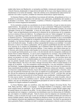 midad cobra fuerza con Machiavelo, se racionaliza con Bodín y termina por entronizarse con la re-
volución francesa, desplazando el origen divino del poder de los reyes como figuras totémicas, para
transformarse en la teoría del mandato. Todo ello culmina con la sistematización reduccionista me-
canicista a las cuales se ajustan y moldean las estructuras democráticas vigentes hasta hoy.
     En literatura Dickens o Sola, describirán el movimiento del individuo, del pordiosero al rico y se
exaltarán los principios legitimadores del individuo como gobernante, pendulándose del mandato a
la dictadura o a la tiranía. Tanto el científico, el político, el filósofo, el negociante, o el artista están
dentro de la misma imaginación matemática.
     En los momentos actuales nos encontramos en un nuevo horizonte, a lo que se suma una encru-
cijada histórica. Ha aparecido un nuevo horizonte, lo que se denomina “Bifurcación Catastrófica”,
cuya narrativa está contenida en la nueva rama de las matemáticas denominada Caología y las recién
estrenadas Ciencias de la Complejidad. A través de estos aportes, se presenta la visualización del
“Poder” como un hiperfenómeno proveniente de la dinámica de las interacciones de los componen-
tes de un sistema en busca de objetivos. Se configura éste como un “efecto emergente” de la armo-
nización y capacidad negociadora de los subsistemas que concurren en la totalidad de un sistema en
su dinámica recursiva. Consecuentemente ha surgido una distinta mentalidad, la que es inconcebible
para los pontífices de la mentalidad de la dinámica Newtoniana, que son los que gobiernan las Uni-
versidades y las Naciones-Estados que conciben y utilizan el poder como una propiedad legitimada
por el solo hecho del estatus. El poder es difuso y propiedad del sistema en su totalidad. Los nodos
decisorios, es decir a los líderes o gobernantes, sólo les queda la posibilidad de descubrir las alterna-
tivas inmersas en el conjunto de posibilidades, que la dinámica difusa del sistema les ofrece para
cumplir los objetivos en función de decisiones óptimas. Como expertos, estos líderes tienen que cre-
ar ilusiones, pero dichas ilusiones están basadas en los proyectos construidos con la vieja geometría,
en un mundo que históricamente ya no existe, se ha desvanecido ante las emergentes condiciones de
nuestra Nueva Cultura Planetaria. Lo que la nueva imaginación nos aconseja y hace posible hacer,
es abandonar dichas “soluciones” las que sólo resultan obvias ilusiones. Cuando dejamos de ver y
pensar con perspectiva de túnel, y optamos por otra conducta geométrica, nos movemos hacia otra
visualización, la que a su vez es transformadora en forma irreversible. La imaginación es el espacio
que nos permite expandir nuestro horizonte. En los recientes estudios sobre imaginación y razón
(véase Mark Johnson, The body in the Mind, Chicago University Press 1987) el cuerpo humano es el
campo de la metáfora. Con ésta extendemos nuestra percepción y con ella razonamos e inferimos
por homología. La nueva física no es más que un lenguaje. Parece una ironía que la experiencia hu-
mana transmitida por un artista, un santo o un yogui, en diferentes culturas por milenios y repetida
en situaciones completamente diferentes, hayan sido miradas como supersticiones o ilusiones, mien-
tras que una partícula elemental que existe como un impulso de un nanosegundo, vista en una panta-
lla, solo por las eminencias de aceleradores de partículas como el C.E.R.N. o de Palo Alto, que han
costado tanto como la construcción de la Gran Pirámide, sean consideradas “científicamente reales”.
En éstas nuevas mentes “una partícula no es más real que un ángel o un enano de jardín, estas no
son, en el decir de los nuevos científicos como F. Varela, construcciones introducidas por los acele-
radores, sino que son abstraídas por la imaginación perceptual así como los santos o bodhisatvas in-
trodujeron los ángeles mediante la meditación”.
     La Física Moderna según sus científicos, entre ellos Bruce Gregory (Inventing Reality, New
York, Wiley and Sons, 1988), es un lenguaje. La Religión también es un lenguaje, y tanto ciencia
como religión tienen sus ideologías. En un sistema de pensamiento se puede discutir cuántos ánge-
les pueden danzar en la cabeza de un alfiler. En otro sistema como en el de las ondas de Broglie, las
que pueden proveer imágenes o conclusiones tan disturbantes como las abstracciones de Schöedrin-
ger, con respecto a la metáfora del gato. Tanto la ciencia como las religiones son sostenidas por los
Estados, y como se invierte en lo que se cree, los sistemas así sostenidos terminan por convertirse en
nuestra realidad cultural y desde ellas estrangular las dinámicas interactivas que genera la conviven-
cia al imponer estructuras que empobrecen y distorsionan los procesos. Son éstos los que generan la
nueva geometría fluida y cambiante de toda la realidad en permanente evolución creativa en busca
 