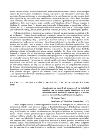 nuevo elitismo cultural. Un solo científico no puede estar familiarizado o versado en los múltiples
campos del conocimientos con el nuevo enfoque cognoscitivo, sean estos campos conocidos o des-
conocidos, los descubrimientos se ven enriquecidos con la contribución de los más variados domi-
nios cognoscitivos y los científicos de los diferentes campos se reúnen para tal fin. Tales situaciones
están resultando más comunes entre comunidades de científicos y pensadores que en los ambientes
académicos. Estos nuevos grupos están operando como “atractores extraños” (téngase en cuenta la
finalidad del Instituto Santa Fe, fundado para el desarrollo de la ciencia de la complejidad en Nueva
México, EEUU). Constituyen el almácigo de las nuevas semillas de la Ciencia. En el campo organi-
zacional véase Boulding, Jantsch, Laszlo, Luhman, Maturana, Lovelock, etc. (Bibliografía general).
     Todo descubrimiento es en esencia una sorpresa relacional, una convergencia mediatizada al de-
cir de Bateson. Es generalmente sabido que en cualquier campo del conocimiento siempre se han
establecido nuevas relaciones entre las cosas que antes permanecían separadas. Ramón y Cajal, Dar-
win, Einstein, Heisenberg, y hoy J. Lovelock, se movieron fuera de la visión de los pasillos institu-
cionales promoviendo nuevos horizontes. Generalmente el descubrir exige dejar al cerebro hacer,
durante toda una vida, y que se mueva en el aire fresco de diferentes dominios cognoscitivos. Una
de las razones por la cual estamos en una nueva era creativa es porque la emergente cultura planeta-
ria es una compleja ecología de múltiples dominios cognoscitivos. Se trata de un mundo donde las
diferentes culturas, no los países, son las que trabajan asociadas. En ella no prima ninguna cultura
imperial ni ninguna elite civilizacional que mapee los grupos creadores de esta nueva geometría
mental. Vivimos en un mundo de tal complejidad topológica que la vieja perspectiva linealizada de
un observador subjetivo dentro de una naturaleza objetiva no puede orientarnos en nuestro nuevo es-
pacio multidimensional. La imaginación matemática del modernismo fenecido con las ecuaciones
newtonianas ya no son útiles para una descripción adecuada del universo en el que hemos entrado,
en esta cultura planetaria del arte y de las ciencias, las que han roto sus compartimentos estancos.
En forma no intencional, bastante instintiva, nos estamos desplazando hacia una nueva geometría de
la conducta con los desarrollos de las matemáticas desde la Teoría de Catástrofe a la Dinámica del
Caos, desde las Biologías Cognitivas a la Geometría Fractal, de la Autopoiesis en el microcosmo a la
Auto-organización del Universo en toda sus dimensiones. Lo que mencionamos reiteradamente para
su mejor profundización.


CIENCIA GAIA, DINÁMICA POLÍTICA, IDEOLOGÍAS, ECOLOGÍA CULTURAL E IDENTI-
DAD
                                         Emocionalmente superficial, temeroso de la intimidad,
                                         orgulloso con su autopercepción, indulgente en la pro-
                                         miscuidad sexual, horrorizado ante la vejez o la muerte,
                                         el nuevo narcisista ha perdido interés en el futuro.
                                                    Christopher Lasch
                                                    The Culture of Narcissism, Warner Book, 1979
     En una interpretación de la dinámica planetaria basada en los principios de la Ciencia Gaia, co-
menzamos a entender y usar un nuevo lenguaje al desentrañar la dinámica de la Ecología Cultural en
sus interacciones y sus conexiones con la Biósfera. No bien alcanzado esto, no tardaremos en enten-
der y descifrar tanto los sistemas paradecisorios en los regímenes jurídicos, sociopolíticos y econó-
micos. Estos no son más que la descripción de procesos metabólicos parasistémicos nocivos de los
sistemas visibles u oficiales. En materia, sea ésta política o económica, podemos sin duda afirmar
que el juego entre ideologías de derecha o de izquierda se encuentran en un punto de encrucijada y
que ambas no van a ninguna parte, porque están basadas en el mismo principio mecanicista de las
llamadas ciencias duras manejadas aún por el reduccionismo mecanicista. Se ha podido comprobar
que la degradación del ambiente en los países del Este es mucho mayor que la de los países capitalis-
tas. La transición de un modo de Conciencia Ideológica a uno de Conciencia Ecodinámica requiere
 