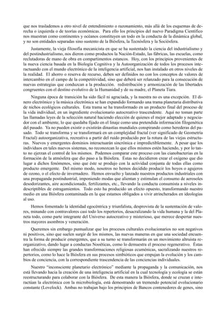 que nos traslademos a otro nivel de entendimiento o razonamiento, más allá de los esquemas de de-
recha o izquierda o de teorías económicas. Para ello los principios del nuevo Paradigma Científico
nos muestran como continentes y océanos constituyen un todo en la conducta de la dinámica global,
y no son entidades separadas sino sustento de la Biósfera, la Tecnósfera y la Sociósfera.
     Justamente, la vieja filosofía mecanicista en que se ha sustentado la ciencia del industrialismo y
del postindustrialismo, nos dieron como productos la Nación-Estado, las fábricas, las escuelas, como
reclutadoras de mano de obra en compartimentos estancos. Hoy, con los principios provenientes de
la nueva ciencia basada en la Biología Cognitiva y la Autoorganización de todos los procesos inte-
ractuando con el mundo electrónico de la inteligencia artificial, nos han instalado en otros niveles de
la realidad. El ahorro o reserva de recurso, deben ser definidos no con los conceptos de valores de
intercambio en el campo de la competitividad, sino que deberá ser relanzado para la consecución de
nuevas estrategias que conduzcan a la producción. redistribución y armonización de las libertades
congruentes con el destino evolutivo de la Humanidad y de su madre, el Planeta Tiara.
     Ninguna época de transición ha sido fácil ni agraciada, y la nuestra no es una excepción. El di-
nero electrónico y la música electrónica se han expandido formando una trama planetaria distributiva
de nichos ecológicos culturales. Esta trama se ha transformado en un producto final del proceso de
la vida individual, en un ingrediente evolucionario autocreativo trascendente. Aquí no toman parte
las llamadas leyes de la selección natural haciendo elección de quienes el mejor adaptado y negocia-
dor con el ambiente, lo que quedaba fijado en el linaje como una pretendida información filogenética
del pasado. Ya no pueden existir o existirán dinastías mundiales conspirando como herederas del pa-
sado. Todo se transforma y se transformará en un complejidad fractal (ver significado de Geometría
Fractal) autoorganizativa, recreativa a partir del ruido producido por la rotura de las viejas estructu-
ras. Nuevos y emergentes dominios interactuarán sincrónica e impredictiblemente. A pesar que los
individuos en tales nuevos sistemas, no reconozcan lo que ellos mismos estén haciendo, y por lo tan-
to no ejerzan el control de los mismos. Podemos comparar este proceso con las cianobacterias en la
formación de la atmósfera que dio paso a la Biósfera. Éstas no decidieron crear el oxígeno que dio
lugar a dichos fenómenos, sino que éste se produjo con la actividad conjunta de todas ellas como
producto emergente. Del mismo modo, nosotros no hemos decidido producir los hoyos o agujeros
de ozono, o el efecto de invernadero. Hemos envuelto y lanzado nuestros productos industriales con
una propaganda postindustrial, imponiendo modas que alientan y estimulan el consumo de aerosoles
desodorizantes, aire acondicionado, fertilizantes, etc., llevando la conducta consumista a niveles in-
descriptibles de estragamientos. Todo esto ha producido un efecto opuesto, transformando nuestro
medio en una Biósfera contaminada en la que estamos obligados a vivir atrincherados en ideologías
al uso.
     Hemos fomentado la identidad egocéntrica y triunfalista, desprovista de la sustentación de valo-
res, minando con contravalores casi todo los repertorios, desacralizando la vida humana y la del Pla-
neta todo, como parte integrante del Universo autocreativo y misterioso, que merece despertar nues-
tros mayores asombros y veneración.
     Queremos sin embargo puntualizar que los procesos culturales evolucionarios no son negativos
ni positivos, sino que suelen surgir de los mismos, las nuevas maneras en que una sociedad encuen-
tra la forma de producir emergentes, que a su turno se transformarán en un movimiento altruista re-
organizativo, dando lugar a conductas Nooéticas, como lo demuestra el proceso regenerativo. Éstas
han ofrecido siempre las grandes transformaciones religiosas ecuménicas, sacralizando nuestros re-
pertorios, como lo hace la Biósfera en sus procesos simbióticos que empujan la evolución y los cam-
bios de conciencia, con la correspondiente trascendencia de las conciencias individuales.
     Nuestro “inconsciente planetario electrónico” mediante la propaganda y la comunicación, nos
está llevando hacia la creación de una inteligencia artificial en la cual tecnología y ecología se están
reestructurando para colaborar con la Biósfera. De esta manera la Biósfera, donde se cruzan e inte-
ractúan la electrónica con la microbiología, está demostrando un tremendo potencial evolucionario
constante (Lovelock). Ambas no trabajan bajo los principios de Bancos contenedores de genes, sino
 