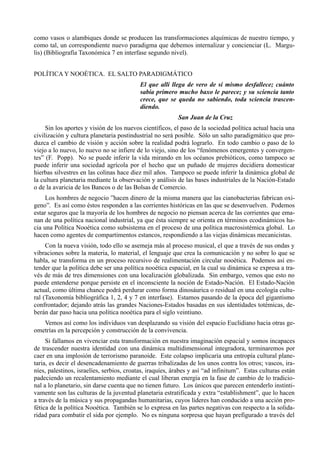 como vasos o alambiques donde se producen las transformaciones alquímicas de nuestro tiempo, y
como tal, un correspondiente nuevo paradigma que debemos internalizar y concienciar (L. Margu-
lis) (Bibliografía Taxonómica 7 en interfase segundo nivel).


POLÍTICA Y NOOÉTICA. EL SALTO PARADIGMÁTICO
                                           El que allí llega de vero de sí mismo desfallece; cuánto
                                           sabía primero mucho baxo le parece; y su sciencia tanto
                                           crece, que se queda no sabiendo, toda sciencia trascen-
                                           diendo.
                                                          San Juan de la Cruz
     Sin los aportes y visión de los nuevos científicos, el paso de la sociedad política actual hacia una
civilización y cultura planetaria postindustrial no será posible. Sólo un salto paradigmático que pro-
duzca el cambio de visión y acción sobre la realidad podrá lograrlo. En todo cambio o paso de lo
viejo a lo nuevo, lo nuevo no se infiere de lo viejo, sino de los “fenómenos emergentes y convergen-
tes” (F. Popp). No se puede inferir la vida mirando en los océanos prebióticos, como tampoco se
puede inferir una sociedad agrícola por el hecho que un puñado de mujeres decidiera domesticar
hierbas silvestres en las colinas hace diez mil años. Tampoco se puede inferir la dinámica global de
la cultura planetaria mediante la observación y análisis de las bases industriales de la Nación-Estado
o de la avaricia de los Bancos o de las Bolsas de Comercio.
     Los hombres de negocio ”hacen dinero de la misma manera que las cianobacterias fabrican oxi-
geno”. Es así como éstos responden a las corrientes históricas en las que se desenvuelven. Podemos
estar seguros que la mayoría de los hombres de negocio no piensan acerca de las corrientes que ema-
nan de una política nacional industrial, ya que ésta siempre se orienta en términos ecodinámicos ha-
cia una Política Nooética como subsistema en el proceso de una política macrosistémica global. Lo
hacen como agentes de compartimentos estancos, respondiendo a las viejas dinámicas mecanicistas.
     Con la nueva visión, todo ello se asemeja más al proceso musical, el que a través de sus ondas y
vibraciones sobre la materia, lo material, el lenguaje que crea la comunicación y no sobre lo que se
habla, se transforma en un proceso recursivo de realimentación circular nooética. Podemos así en-
tender que la política debe ser una política nooética espacial, en la cual su dinámica se expresa a tra-
vés de más de tres dimensiones con una localización globalizada. Sin embargo, vemos que esto no
puede entenderse porque persiste en el inconsciente la noción de Estado-Nación. El Estado-Nación
actual, como última chance podrá perdurar como forma dinosáurica o residual en una ecología cultu-
ral (Taxonomía bibliográfica 1, 2, 4 y 7 en interfase). Estamos pasando de la época del gigantismo
confrontador; dejando atrás las grandes Naciones-Estados basadas en sus identidades totémicas, de-
berán dar paso hacia una política nooética para el siglo veintiuno.
   Vemos así como los individuos van desplazando su visión del espacio Euclidiano hacia otras ge-
ometrías en la percepción y construcción de la convivencia.
     Si fallamos en vivenciar esta transformación en nuestra imaginación espacial y somos incapaces
de trascender nuestra identidad con una dinámica multidimensional integradora, terminaremos por
caer en una implosión de terrorismo paranoide. Este colapso implicaría una entropía cultural plane-
taria, es decir el desencadenamiento de guerras tribalizadas de los unos contra los otros; vascos, ira-
níes, palestinos, israelíes, serbios, croatas, iraquíes, árabes y así “ad infinitum”. Estas culturas están
padeciendo un recalentamiento mediante el cual liberan energía en la fase de cambio de lo tradicio-
nal a lo planetario, sin darse cuenta que no tienen futuro. Los únicos que parecen entenderlo instinti-
vamente son las culturas de la juventud planetaria estratificada y extra “establishment”, que lo hacen
a través de la música y sus propagandas humanitarias, cuyos líderes han conducido a una acción pro-
fética de la política Nooética. También se lo expresa en las partes negativas con respecto a la solida-
ridad para combatir el sida por ejemplo. No es ninguna sorpresa que hayan prefigurado a través del
 