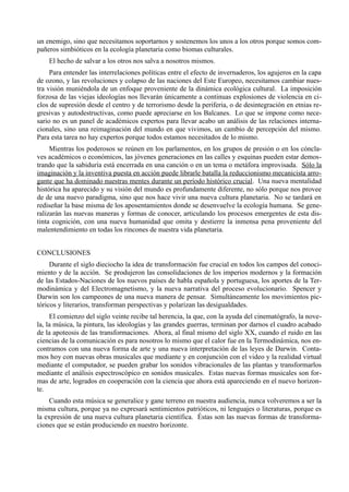 un enemigo, sino que necesitamos soportarnos y sostenemos los unos a los otros porque somos com-
pañeros simbióticos en la ecología planetaria como biomas culturales.
    El hecho de salvar a los otros nos salva a nosotros mismos.
     Para entender las interrelaciones políticas entre el efecto de invernaderos, los agujeros en la capa
de ozono, y las revoluciones y colapso de las naciones del Este Europeo, necesitamos cambiar nues-
tra visión muniéndola de un enfoque proveniente de la dinámica ecológica cultural. La imposición
forzosa de las viejas ideologías nos llevarán únicamente a continuas explosiones de violencia en ci-
clos de supresión desde el centro y de terrorismo desde la periferia, o de desintegración en etnias re-
gresivas y autodestructivas, como puede apreciarse en los Balcanes. Lo que se impone como nece-
sario no es un panel de académicos expertos para llevar acabo un análisis de las relaciones interna-
cionales, sino una reimaginación del mundo en que vivimos, un cambio de percepción del mismo.
Para esta tarea no hay expertos porque todos estamos necesitados de lo mismo.
     Mientras los poderosos se reúnen en los parlamentos, en los grupos de presión o en los cóncla-
ves académicos o económicos, las jóvenes generaciones en las calles y esquinas pueden estar demos-
trando que la sabiduría está encerrada en una canción o en un tema o metáfora improvisada. Sólo la
imaginación y la inventiva puesta en acción puede librarle batalla la reduccionismo mecanicista arro-
gante que ha dominado nuestras mentes durante un período histórico crucial. Una nueva mentalidad
histórica ha aparecido y su visión del mundo es profundamente diferente, no sólo porque nos provee
de de una nuevo paradigma, sino que nos hace vivir una nueva cultura planetaria. No se tardará en
rediseñar la base misma de los aposentamientos donde se desenvuelve la ecología humana. Se gene-
ralizarán las nuevas maneras y formas de conocer, articulando los procesos emergentes de esta dis-
tinta cognición, con una nueva humanidad que omita y destierre la inmensa pena proveniente del
malentendimiento en todas los rincones de nuestra vida planetaria.


CONCLUSIONES
     Durante el siglo dieciocho la idea de transformación fue crucial en todos los campos del conoci-
miento y de la acción. Se produjeron las consolidaciones de los imperios modernos y la formación
de las Estados-Naciones de los nuevos países de habla española y portuguesa, los aportes de la Ter-
modinámica y del Electromagnetismo, y la nueva narrativa del proceso evolucionario. Spencer y
Darwin son los campeones de una nueva manera de pensar. Simultáneamente los movimientos pic-
tóricos y literarios, transforman perspectivas y polarizan las desigualdades.
     El comienzo del siglo veinte recibe tal herencia, la que, con la ayuda del cinematógrafo, la nove-
la, la música, la pintura, las ideologías y las grandes guerras, terminan por darnos el cuadro acabado
de la apoteosis de las transformaciones. Ahora, al final mismo del siglo XX, cuando el ruido en las
ciencias de la comunicación es para nosotros lo mismo que el calor fue en la Termodinámica, nos en-
contramos con una nueva forma de arte y una nueva interpretación de las leyes de Darwin. Conta-
mos hoy con nuevas obras musicales que mediante y en conjunción con el video y la realidad virtual
mediante el computador, se pueden grabar los sonidos vibracionales de las plantas y transformarlos
mediante el análisis espectroscópico en sonidos musicales. Estas nuevas formas musicales son for-
mas de arte, logrados en cooperación con la ciencia que ahora está apareciendo en el nuevo horizon-
te.
    Cuando esta música se generalice y gane terreno en nuestra audiencia, nunca volveremos a ser la
misma cultura, porque ya no expresará sentimientos patrióticos, ni lenguajes o literaturas, porque es
la expresión de una nueva cultura planetaria científica. Éstas son las nuevas formas de transforma-
ciones que se están produciendo en nuestro horizonte.
 