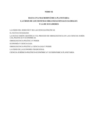 NODO XI


                    HACIA UNA MACRODINÁMICA PLANETARIA:
           LA CRISIS DE LOS SISTEMAS ORGANIZACIONALES GLOBALES
                               Y LA DE SUS LIDERES


LA CRISIS DEL DERECHO Y DE LAS CIENCIAS POLÍTICAS
EL NUEVO CIUDADANO
LA NUEVA VISIÓN CIENTÍFICA Y EL PROCESO DE OBSOLESCENCIA EN LAS CIENCIAS JURÍDI-
CAS, POLÍTICAS Y ECONÓMICAS
OBSOLESCENCIA POLÍTICA Y PODER
ECONOMÍA Y CIENCIA GAIA
OBSOLESCENCIA POLÍTICA, CIENCIA GAIA Y PODER
LA CRISIS DE LA ECONOMÍA TRADICIONAL
CIENCIA JURÍDICO-POLÍTICO-ECONÓMICA Y ECODINÁMICA PLANETARIA
 
