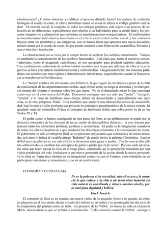 obsolescencia? ¿Y cómo sintetizar y codificar el proceso dándole forma? En materia de evolución
biológica el asunto es claro, el efecto inmediato nunca se acusa ni afecta al código genético indivi-
dual. En materia social, el conjunto de todos los códigos genéticos, está sujeto a un proceso de se-
lección de las diferencias, especialmente con relación a las habilidades para la creatividad y los pro-
cesos integrativos y adaptativos que culminan en transformaciones reorganizativas. El conformismo
o disconformismo individual se transforma en el criterio electivo del cambio social, y los contrastes
básicos entre los miembros y sus categorías, son olvidados hasta que aparezca una nueva disconfor-
midad creada por el estado de cosas, lo que puede conducir a una bifurcación catastrófica, llevando a
una evolución o involución.
     La obsolescencia no se evita por el simple hecho de acelerar los cambios estructurales. Tampo-
co mediante la desaceleración de los cambios funcionales. Está claro que, tanto el excesivo conser-
vadurismo, como el exagerado radicalismo, no son apropiados para producir cambios adecuados.
Una combinación contrastada de ambos hábitos mentales será mejor que sólo uno de ellos si la pers-
pectiva se hace con criterio multidimensional y multinivélico. Desgraciadamente, los sistemas parti-
distas son notorios por estar sujetos a determinismos irrelevantes, especialmente cuando la Democra-
cia se transforma en Partidocracia.
     La “fuerza” relativa del adversario será definitiva, la que regule las decisiones a pesar de la falta
de consistencia de las argumentaciones hechas, aquí vemos como se niega la dinámica y la inteligen-
cia interna del sistema o sistemas sobre los que opera. No es el demasiado poder lo que corrompe
como reza en el mito acerca del Poder. Deseamos consignar una vez más que “poder”, “energía”,
“tensión” y el resto de metáforas cuasi-físicas, deben ser desconfiadas y especialmente una entre
ellas, es la más peligrosa: Poder. Esta metáfora que encierra una abstracción mítica de insaciabili-
dad, bajo la nueva visión profunda que proveen los principios paradigmáticos de la nueva ciencia, ha
quedado vacía de contenidos (Véase el concepto de fenómeno difuso que sobre poder se da en los
Nodos IX y X).
     El poder como lo hemos consignado en otra parte del libro, es un epifenómeno revelado por la
dinámica interactiva de los sistemas de tercer estado de desequilibrio dinámico. A este sistema per-
tenecen todas las estructuras políticas, jurídicas y económicas. El poder es la integración sumatoria
de todos los efectos heurísticos a que conducen las dinámicas orientadas a la consecución de metas.
El gobernante es sólo el intérprete final de los procesos subyacentes que conducen a las metas desea-
das, tal como lo indica el vocablo griego “Kuberno” de donde deriva la palabra Cibernética. Aquí es
difícil para un adversario, ver más allá de la dicotomía entre ganar y perder. Con las nuevas discipli-
nas sobrevenidas se cambian los conceptos de ganar o perder por el de crecer. Por eso, todo adversa-
rio tiene que tener puesta la vista en el largo plazo, cambiando así la percepción inmediata por una
visión ponderada del todo, trasladarse a una nueva geometría de la acción donde la nueva perspecti-
va le sitúa en forma muy distinta en su integración conectiva con el Cosmos, convirtiéndolo en un
participante sincrónico y armonizante, y no en un contrincante.


    ECONOMÍA Y CIENCIA GAIA
                                           No es la pobreza ni la necesidad, sino el exceso y la avari-
                                           cia lo que reduce a la vida a un mero nivel material La
                                           vida natural es coordinada y vibra a muchos niveles, por
                                           lo cual gana dignidad y belleza.
                                                          Erich Janstch
     El concepto de Gaia es en esencia una nueva visión de lo pequeño frente a lo grande; de cómo
un plancton en el mar puede afectar el ciclo del sulfuro de las nubes y la autorregulación del ciclo de
la temperatura del planeta como un todo. Un proyecto de la NASA. en busca de vida en el planeta
Marte, desencadenó lo que se referirá a continuación. Todo comenzó cuando la NASA. encargó a
 