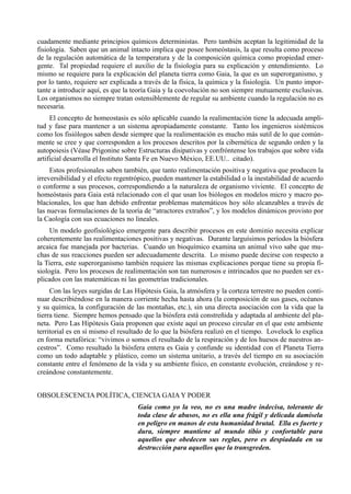 cuadamente mediante principios químicos deterministas. Pero también aceptan la legitimidad de la
fisiología. Saben que un animal intacto implica que posee homeóstasis, la que resulta como proceso
de la regulación automática de la temperatura y de la composición química como propiedad emer-
gente. Tal propiedad requiere el auxilio de la fisiología para su explicación y entendimiento. Lo
mismo se requiere para la explicación del planeta tierra como Gaia, la que es un superorganismo, y
por lo tanto, requiere ser explicada a través de la física, la química y la fisiología. Un punto impor-
tante a introducir aquí, es que la teoría Gaia y la coevolución no son siempre mutuamente exclusivas.
Los organismos no siempre tratan ostensiblemente de regular su ambiente cuando la regulación no es
necesaria.
     El concepto de homeostasis es sólo aplicable cuando la realimentación tiene la adecuada ampli-
tud y fase para mantener a un sistema apropiadamente constante. Tanto los ingenieros sistémicos
como los fisiólogos saben desde siempre que la realimentación es mucho más sutil de lo que común-
mente se cree y que corresponden a los procesos descritos por la cibernética de segundo orden y la
autopoiesis (Véase Prigonine sobre Estructuras disipativas y confróntense los trabajos que sobre vida
artificial desarrolla el Instituto Santa Fe en Nuevo México, EE.UU.. citado).
     Estos profesionales saben también, que tanto realimentación positiva y negativa que producen la
irreversibilidad y el efecto regentrópico, pueden mantener la estabilidad o la inestabilidad de acuerdo
o conforme a sus procesos, correspondiendo a la naturaleza de organismo viviente. El concepto de
homeóstasis para Gaia está relacionado con el que usan los biólogos en modelos micro y macro po-
blacionales, los que han debido enfrentar problemas matemáticos hoy sólo alcanzables a través de
las nuevas formulaciones de la teoría de “atractores extraños”, y los modelos dinámicos provisto por
la Caología con sus ecuaciones no lineales.
     Un modelo geofisiológico emergente para describir procesos en este dominio necesita explicar
coherentemente las realimentaciones positivas y negativas. Durante larguísimos períodos la biósfera
arcaica fue manejada por bacterias. Cuando un bioquímico examina un animal vivo sabe que mu-
chas de sus reacciones pueden ser adecuadamente descrita. Lo mismo puede decirse con respecto a
la Tierra, este superorganismo también requiere las mismas explicaciones porque tiene su propia fi-
siología. Pero los procesos de realimentación son tan numerosos e intrincados que no pueden ser ex-
plicados con las matemáticas ni las geometrías tradicionales.
     Con las leyes surgidas de Las Hipótesis Gaia, la atmósfera y la corteza terrestre no pueden conti-
nuar describiéndose en la manera corriente hecha hasta ahora (la composición de sus gases, océanos
y su química, la configuración de las montañas, etc.), sin una directa asociación con la vida que la
tierra tiene. Siempre hemos pensado que la biósfera está constreñida y adaptada al ambiente del pla-
neta. Pero Las Hipótesis Gaia proponen que existe aquí un proceso circular en el que este ambiente
territorial es en sí mismo el resultado de lo que la biósfera realizó en el tiempo. Lovelock lo explica
en forma metafórica: “vivimos o somos el resultado de la respiración y de los huesos de nuestros an-
cestros”. Como resultado la biósfera entera es Gaia y confunde su identidad con el Planeta Tierra
como un todo adaptable y plástico, como un sistema unitario, a través del tiempo en su asociación
constante entre el fenómeno de la vida y su ambiente físico, en constante evolución, creándose y re-
creándose constantemente.


OBSOLESCENCIA POLÍTICA, CIENCIA GAIA Y PODER
                                    Gaia como yo la veo, no es una madre indecisa, tolerante de
                                    toda clase de abusos, no es ella una frágil y delicada damisela
                                    en peligro en manos de esta humanidad brutal. Ella es fuerte y
                                    dura, siempre mantiene al mundo tibio y confortable para
                                    aquellos que obedecen sus reglas, pero es despiadada en su
                                    destrucción para aquellos que la transgreden.
 